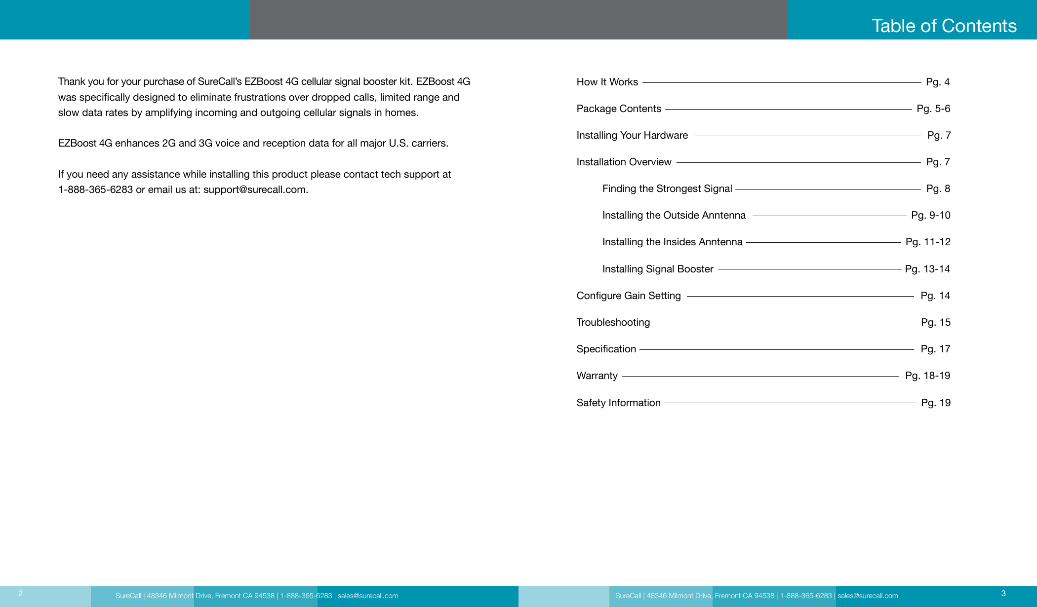 SureCall | 48346 Milmont Drive, Fremont CA 94538 | 1-888-365-6283 | sales@surecall.comHow It Works                                                                                                     Pg. 4Package Contents                                                                                         Pg. 5-6Installing Your Hardware                                                                                    Pg. 7Installation Overview                                                                                         Pg. 7          Finding the Strongest Signal                                                                    Pg. 8         Installing the Outside Anntenna                                                          Pg. 9-10         Installing the Insides Anntenna                                                         Pg. 11-12         Installing Signal Booster                                                                   Pg. 13-14Congure Gain Setting                                                                                     Pg. 14Troubleshooting                                                                                               Pg. 15Specication                                                                                                    Pg. 17Warranty                                                                                                     Pg. 18-19Safety Information                                                                                           Pg. 19Table of ContentsSureCall | 48346 Milmont Drive, Fremont CA 94538 | 1-888-365-6283 | sales@surecall.com 32Thank you for your purchase of SureCall’s EZBoost 4G cellular signal booster kit. EZBoost 4G was specically designed to eliminate frustrations over dropped calls, limited range and slow data rates by amplifying incoming and outgoing cellular signals in homes.   EZBoost 4G enhances 2G and 3G voice and reception data for all major U.S. carriers. If you need any assistance while installing this product please contact tech support at 1-888-365-6283 or email us at: support@surecall.com.