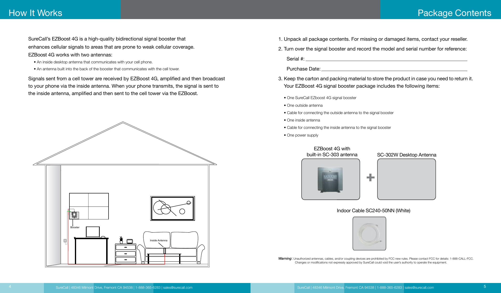 SureCall | 48346 Milmont Drive, Fremont CA 94538 | 1-888-365-6283 | sales@surecall.com SureCall | 48346 Milmont Drive, Fremont CA 94538 | 1-888-365-6283 | sales@surecall.com 54How It WorksSureCall’s EZBoost 4G is a high-quality bidirectional signal booster that  enhances cellular signals to areas that are prone to weak cellular coverage.EZBoost 4G works with two antennas:     • An inside desktop antenna that communicates with your cell phone.     • An antenna built into the back of the booster that communicates with the cell tower. Signals sent from a cell tower are received by EZBoost 4G, amplied and then broadcast to your phone via the inside antenna. When your phone transmits, the signal is sent to the inside antenna, amplied and then sent to the cell tower via the EZBoost.Package Contents1. Unpack all package contents. For missing or damaged items, contact your reseller.2. Turn over the signal booster and record the model and serial number for reference:      Serial #:          Purchase Date:  3.      Keep the carton and packing material to store the product in case you need to return it.    Your EZBoost 4G signal booster package includes the following items:     • One SureCall EZboost 4G signal booster     • One outside antenna     • Cable for connecting the outside antenna to the signal booster     • One inside antenna     • Cable for connecting the inside antenna to the signal booster     • One power supplyWarning:   Unauthorized antennas, cables, and/or coupling devices are prohibited by FCC new rules. Please contact FCC for details: 1-888-CALL-FCC.                     Changes or modications not expressly approved by SureCall could void the user’s authority to operate the equipment. EZBoost 4G with  built-in SC-303 antennaIndoor Cable SC240-50NN (White)SC-302W Desktop AntennaBoosterInside Antenna