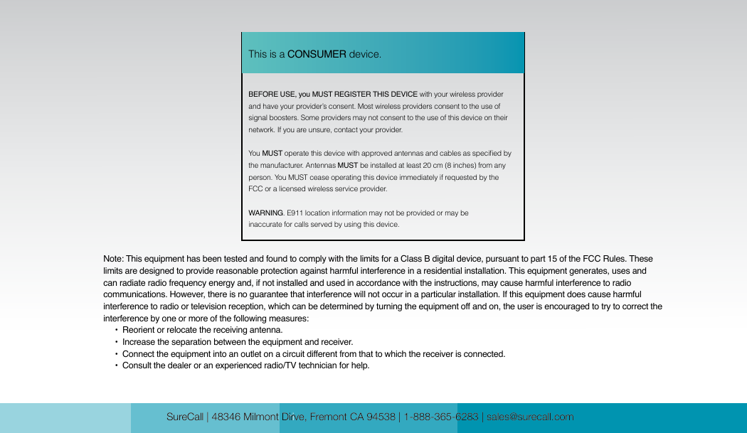 SureCall | 48346 Milmont Drive, Fremont CA 94538 | 1-888-365-6283 | sales@surecall.com SureCall | 48346 Milmont Dirve, Fremont CA 94538 | 1-888-365-6283 | sales@surecall.comBEFORE USE, you MUST REGISTER THIS DEVICE with your wireless provider and have your provider’s consent. Most wireless providers consent to the use of signal boosters. Some providers may not consent to the use of this device on their network. If you are unsure, contact your provider.You MUST operate this device with approved antennas and cables as specied by the manufacturer. Antennas MUST be installed at least 20 cm (8 inches) from any person. You MUST cease operating this device immediately if requested by the FCC or a licensed wireless service provider.WARNING. E911 location information may not be provided or may be inaccurate for calls served by using this device.This is a CONSUMER device.Note: This equipment has been tested and found to comply with the limits for a Class B digital device, pursuant to part 15 of the FCC Rules. These limits are designed to provide reasonable protection against harmful interference in a residential installation. This equipment generates, uses and can radiate radio frequency energy and, if not installed and used in accordance with the instructions, may cause harmful interference to radio communications. However, there is no guarantee that interference will not occur in a particular installation. If this equipment does cause harmful interference to radio or television reception, which can be determined by turning the equipment off and on, the user is encouraged to try to correct the interference by one or more of the following measures:        •  Reorient or relocate the receiving antenna.              •  Increase the separation between the equipment and receiver.                               •  Co nnect  th e equ ip men t into an out let  on  a cir cui t d if feren t fro m t ha t to whic h the rece ive r is  co nne cte d.                                                                                                                   •  Consult the dealer or an experienced radio/TV technician for help.