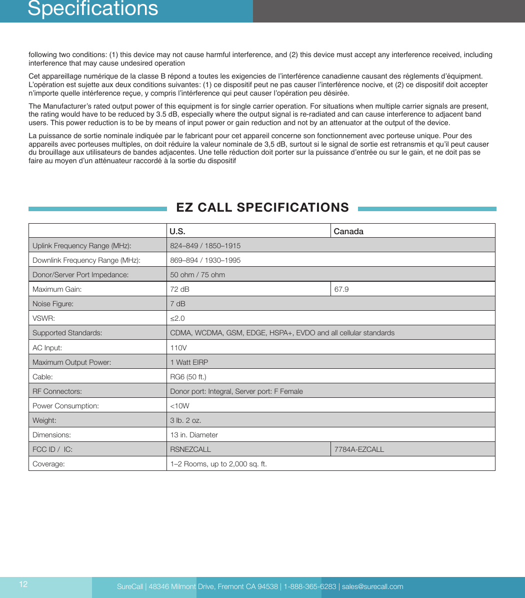 SureCall | 48346 Milmont Drive, Fremont CA 94538 | 1-888-365-6283 | sales@surecall.com12following two conditions: (1) this device may not cause harmful interference, and (2) this device must accept any interference received, including interference that may cause undesired operationCet appareillage numérique de la classe B répond a toutes les exigencies de l’interférence canadienne causant des réglements d’équipment. L’opération est sujette aux deux conditions suivantes: (1) ce dispositif peut ne pas causer l’interférence nocive, et (2) ce dispositif doit accepter n’importe quelle intérference reçue, y compris l’intérference qui peut causer l’opération peu désirée.The Manufacturer’s rated output power of this equipment is for single carrier operation. For situations when multiple carrier signals are present, the rating would have to be reduced by 3.5 dB, especially where the output signal is re-radiated and can cause interference to adjacent band users. This power reduction is to be by means of input power or gain reduction and not by an attenuator at the output of the device.La puissance de sortie nominale indiquée par le fabricant pour cet appareil concerne son fonctionnement avec porteuse unique. Pour des appareils avec porteuses multiples, on doit réduire la valeur nominale de 3,5 dB, surtout si le signal de sortie est retransmis et qu’il peut causer du brouillage aux utilisateurs de bandes adjacentes. Une telle réduction doit porter sur la puissance d’entrée ou sur le gain, et ne doit pas se faire au moyen d’un atténuateur raccordé à la sortie du dispositifEZ CALL SPECIFICATIONSU.S. CanadaUplink Frequency Range (MHz): 824–849 / 1850–1915  Downlink Frequency Range (MHz): 869–894 / 1930–1995Donor/Server Port Impedance: 50 ohm / 75 ohmMaximum Gain: 72 dB 67.9Noise Figure: 7 dBVSWR: ≤2.0Supported Standards: CDMA, WCDMA, GSM, EDGE, HSPA+, EVDO and all cellular standardsAC Input: 110VMaximum Output Power: 1 Watt EIRPCable: RG6 (50 ft.)RF Connectors: Donor port: Integral, Server port: F FemalePower Consumption: &lt;10WWeight: 3 lb. 2 oz. Dimensions: 13 in. DiameterFCC ID /  IC: RSNEZCALL  7784A-EZCALLCoverage: 1–2 Rooms, up to 2,000 sq. ft.Specications