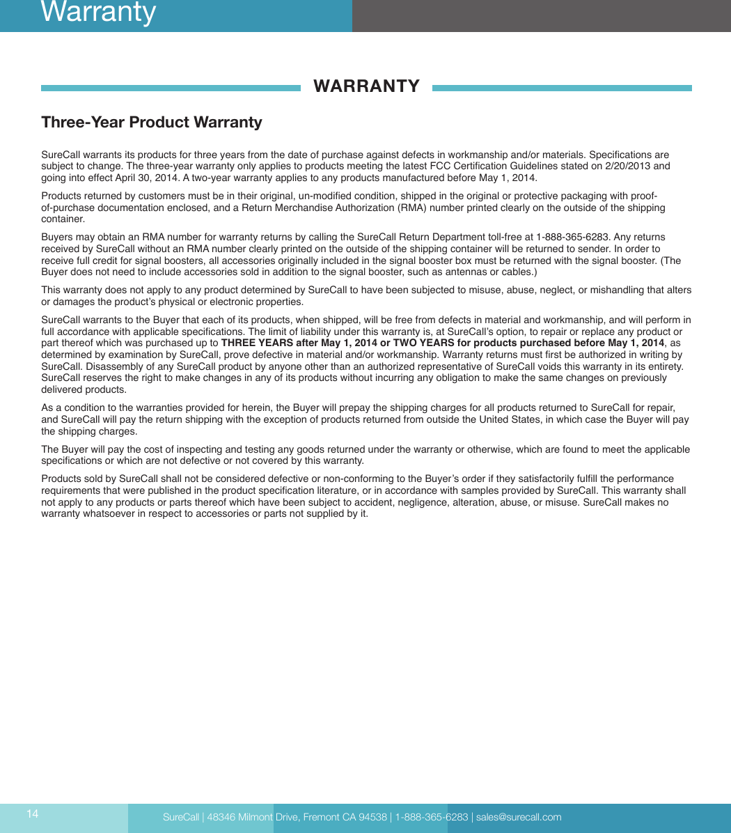 SureCall | 48346 Milmont Drive, Fremont CA 94538 | 1-888-365-6283 | sales@surecall.comWARRANTYThree-Year Product WarrantySureCall warrants its products for three years from the date of purchase against defects in workmanship and/or materials. Specications are subject to change. The three-year warranty only applies to products meeting the latest FCC Certication Guidelines stated on 2/20/2013 and going into effect April 30, 2014. A two-year warranty applies to any products manufactured before May 1, 2014.Products returned by customers must be in their original, un-modied condition, shipped in the original or protective packaging with proof-of-purchase documentation enclosed, and a Return Merchandise Authorization (RMA) number printed clearly on the outside of the shipping container. Buyers may obtain an RMA number for warranty returns by calling the SureCall Return Department toll-free at 1-888-365-6283. Any returns received by SureCall without an RMA number clearly printed on the outside of the shipping container will be returned to sender. In order to receive full credit for signal boosters, all accessories originally included in the signal booster box must be returned with the signal booster. (The Buyer does not need to include accessories sold in addition to the signal booster, such as antennas or cables.) This warranty does not apply to any product determined by SureCall to have been subjected to misuse, abuse, neglect, or mishandling that alters or damages the product’s physical or electronic properties.SureCall warrants to the Buyer that each of its products, when shipped, will be free from defects in material and workmanship, and will perform in full accordance with applicable specications. The limit of liability under this warranty is, at SureCall’s option, to repair or replace any product or part thereof which was purchased up to THREE YEARS after May 1, 2014 or TWO YEARS for products purchased before May 1, 2014, as determined by examination by SureCall, prove defective in material and/or workmanship. Warranty returns must rst be authorized in writing by SureCall. Disassembly of any SureCall product by anyone other than an authorized representative of SureCall voids this warranty in its entirety. SureCall reserves the right to make changes in any of its products without incurring any obligation to make the same changes on previously delivered products. As a condition to the warranties provided for herein, the Buyer will prepay the shipping charges for all products returned to SureCall for repair, and SureCall will pay the return shipping with the exception of products returned from outside the United States, in which case the Buyer will pay the shipping charges. The Buyer will pay the cost of inspecting and testing any goods returned under the warranty or otherwise, which are found to meet the applicable specications or which are not defective or not covered by this warranty. Products sold by SureCall shall not be considered defective or non-conforming to the Buyer’s order if they satisfactorily fulll the performance requirements that were published in the product specication literature, or in accordance with samples provided by SureCall. This warranty shall not apply to any products or parts thereof which have been subject to accident, negligence, alteration, abuse, or misuse. SureCall makes no warranty whatsoever in respect to accessories or parts not supplied by it.14Warranty