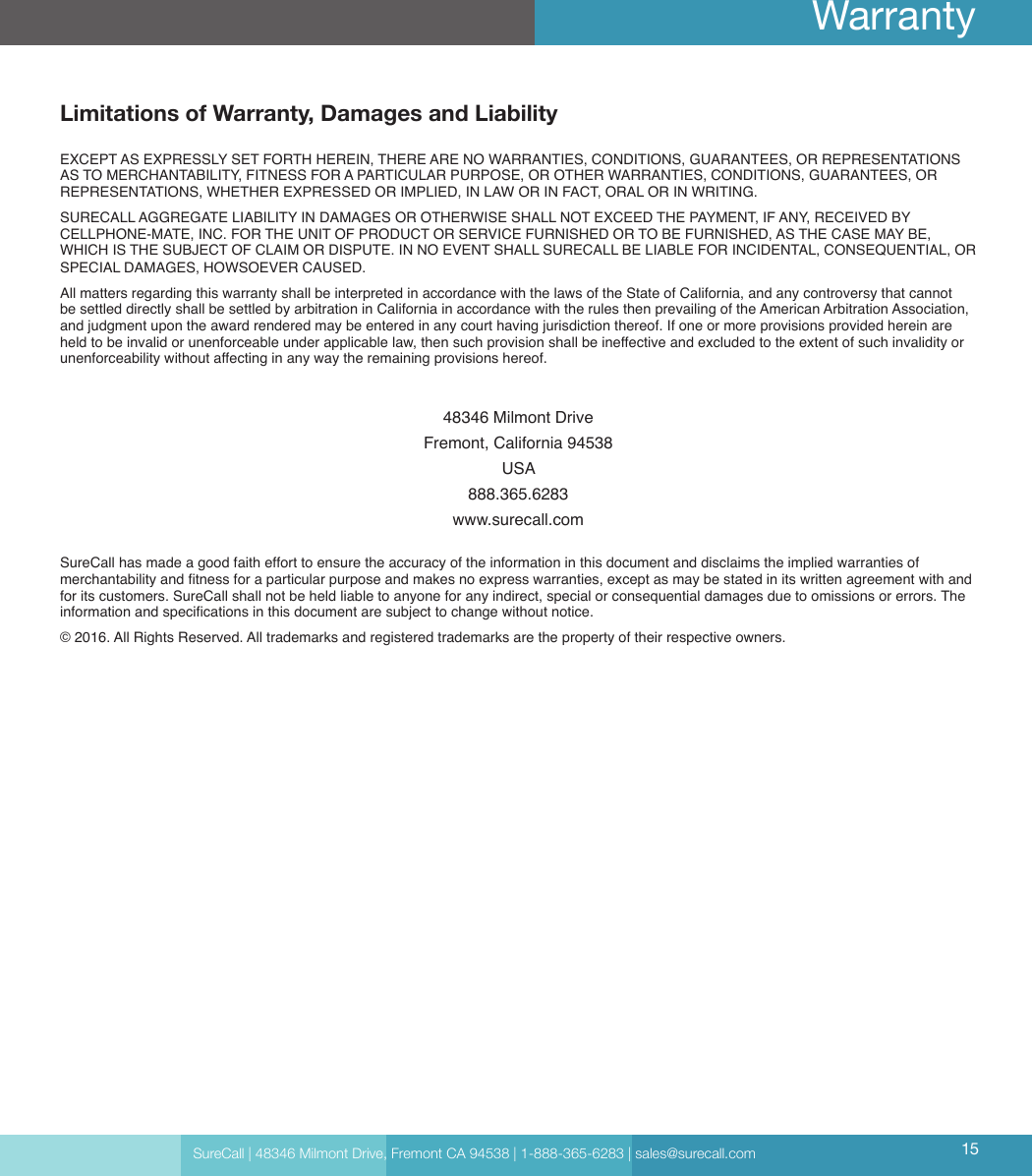 Limitations of Warranty, Damages and LiabilityEXCEPT AS EXPRESSLY SET FORTH HEREIN, THERE ARE NO WARRANTIES, CONDITIONS, GUARANTEES, OR REPRESENTATIONS AS TO MERCHANTABILITY, FITNESS FOR A PARTICULAR PURPOSE, OR OTHER WARRANTIES, CONDITIONS, GUARANTEES, OR REPRESENTATIONS, WHETHER EXPRESSED OR IMPLIED, IN LAW OR IN FACT, ORAL OR IN WRITING.SURECALL AGGREGATE LIABILITY IN DAMAGES OR OTHERWISE SHALL NOT EXCEED THE PAYMENT, IF ANY, RECEIVED BY CELLPHONE-MATE, INC. FOR THE UNIT OF PRODUCT OR SERVICE FURNISHED OR TO BE FURNISHED, AS THE CASE MAY BE, WHICH IS THE SUBJECT OF CLAIM OR DISPUTE. IN NO EVENT SHALL SURECALL BE LIABLE FOR INCIDENTAL, CONSEQUENTIAL, OR SPECIAL DAMAGES, HOWSOEVER CAUSED. All matters regarding this warranty shall be interpreted in accordance with the laws of the State of California, and any controversy that cannot be settled directly shall be settled by arbitration in California in accordance with the rules then prevailing of the American Arbitration Association, and judgment upon the award rendered may be entered in any court having jurisdiction thereof. If one or more provisions provided herein are held to be invalid or unenforceable under applicable law, then such provision shall be ineffective and excluded to the extent of such invalidity or unenforceability without affecting in any way the remaining provisions hereof.48346 Milmont DriveFremont, California 94538USA888.365.6283www.surecall.comSureCall has made a good faith effort to ensure the accuracy of the information in this document and disclaims the implied warranties of merchantability and tness for a particular purpose and makes no express warranties, except as may be stated in its written agreement with and for its customers. SureCall shall not be held liable to anyone for any indirect, special or consequential damages due to omissions or errors. The information and specications in this document are subject to change without notice. © 2016. All Rights Reserved. All trademarks and registered trademarks are the property of their respective owners.SureCall | 48346 Milmont Drive, Fremont CA 94538 | 1-888-365-6283 | sales@surecall.com 15Warranty