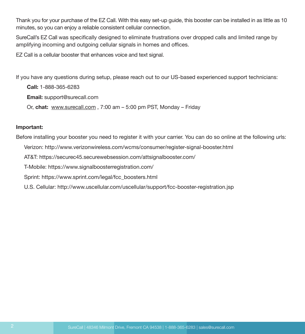 SureCall | 48346 Milmont Drive, Fremont CA 94538 | 1-888-365-6283 | sales@surecall.com2Thank you for your purchase of the EZ Call. With this easy set-up guide, this booster can be installed in as little as 10 minutes, so you can enjoy a reliable consistent cellular connection.SureCall’s EZ Call was specically designed to eliminate frustrations over dropped calls and limited range by amplifying incoming and outgoing cellular signals in homes and oces. EZ Call is a cellular booster that enhances voice and text signal.If you have any questions during setup, please reach out to our US-based experienced support technicians:Call: 1-888-365-6283 Email: support@surecall.comOr, chat:  www.surecall.com , 7:00 am – 5:00 pm PST, Monday – FridayImportant:Before installing your booster you need to register it with your carrier. You can do so online at the following urls:Verizon: http://www.verizonwireless.com/wcms/consumer/register-signal-booster.htmlAT&amp;T: https://securec45.securewebsession.com/attsignalbooster.com/T-Mobile: https://www.signalboosterregistration.com/Sprint: https://www.sprint.com/legal/fcc_boosters.htmlU.S. Cellular: http://www.uscellular.com/uscellular/support/fcc-booster-registration.jsp
