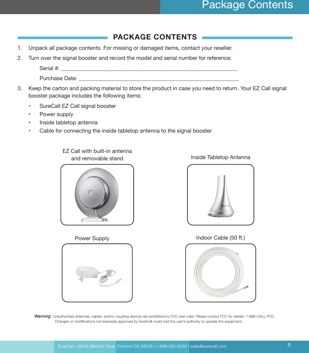 SureCall | 48346 Milmont Drive, Fremont CA 94538 | 1-888-365-6283 | sales@surecall.com 5Package ContentsWarning:   Unauthorized antennas, cables, and/or coupling devices are prohibited by FCC new rules. Please contact FCC for details: 1-888-CALL-FCC.                     Changes or modications not expressly approved by SureCall could void the user’s authority to operate the equipment.EZ Call with built-in antenna and removable standIndoor Cable (50 ft.)Inside Tabletop AntennaPACKAGE CONTENTS1.  Unpack all package contents. For missing or damaged items, contact your reseller.2.  Turn over the signal booster and record the model and serial number for reference:  Serial #: ________________________________________________________________   Purchase Date: __________________________________________________________ 3.  Keep the carton and packing material to store the product in case you need to return. Your EZ Call signal booster package includes the following items:•  SureCall EZ Call signal booster•  Power supply•  Inside tabletop antenna•  Cable for connecting the inside tabletop antenna to the signal boosterPower Supply