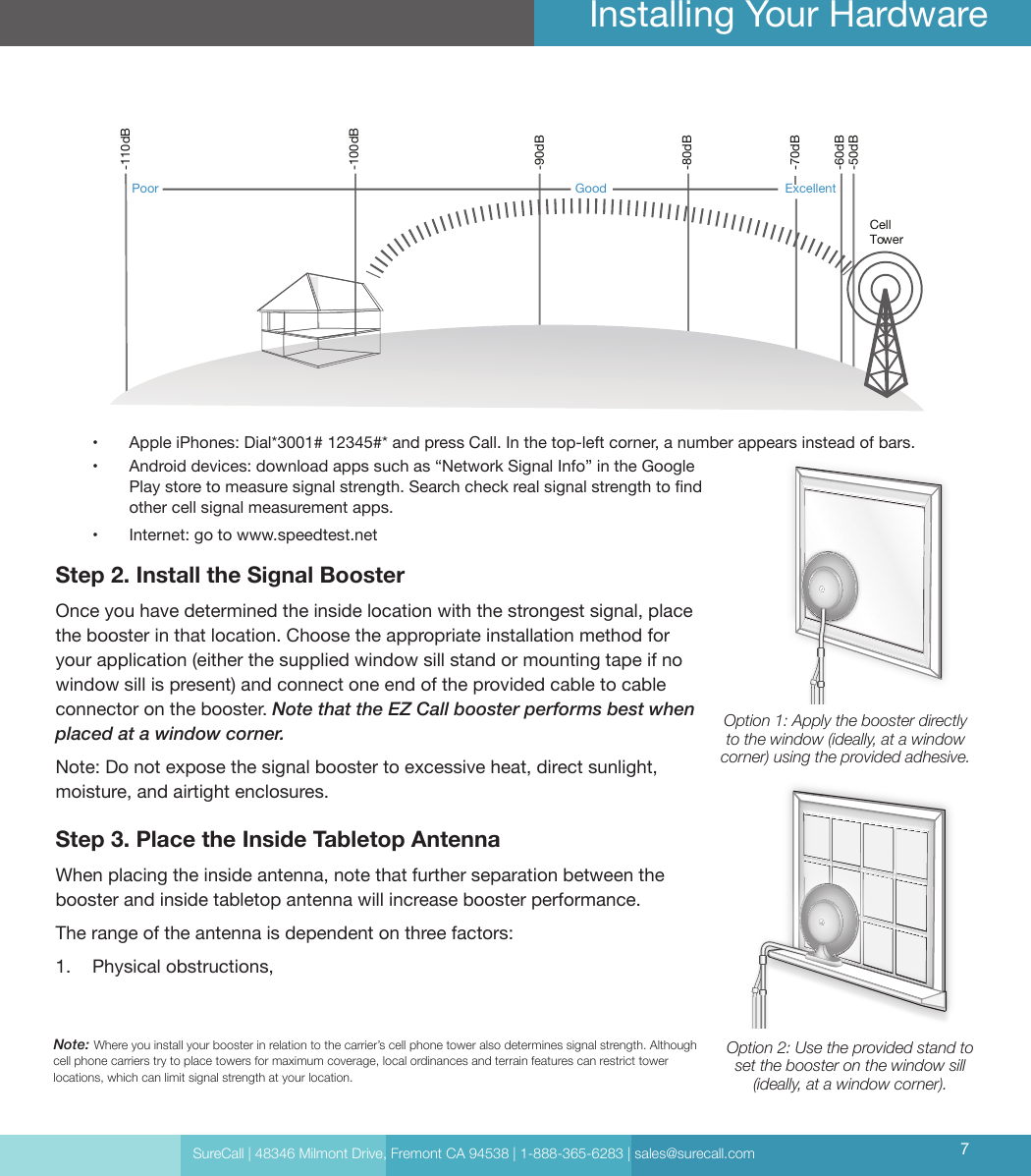 SureCall | 48346 Milmont Drive, Fremont CA 94538 | 1-888-365-6283 | sales@surecall.com 7Installing Your HardwareNote: Where you install your booster in relation to the carrier’s cell phone tower also determines signal strength. Although cell phone carriers try to place towers for maximum coverage, local ordinances and terrain features can restrict tower locations, which can limit signal strength at your location.Cell Tower-50dB-60dB-70dB-80dB-90dB-100dB-110dBExcellentGoodPoor•  Apple iPhones: Dial*3001# 12345#* and press Call. In the top-left corner, a number appears instead of bars.•  Android devices: download apps such as “Network Signal Info” in the Google Play store to measure signal strength. Search check real signal strength to nd other cell signal measurement apps.•  Internet: go to www.speedtest.netStep 2. Install the Signal BoosterOnce you have determined the inside location with the strongest signal, place the booster in that location. Choose the appropriate installation method for your application (either the supplied window sill stand or mounting tape if no window sill is present) and connect one end of the provided cable to cable connector on the booster. Note that the EZ Call booster performs best when placed at a window corner. Note: Do not expose the signal booster to excessive heat, direct sunlight, moisture, and airtight enclosures. Step 3. Place the Inside Tabletop Antenna When placing the inside antenna, note that further separation between the booster and inside tabletop antenna will increase booster performance. The range of the antenna is dependent on three factors: 1.  Physical obstructions,Option 1: Apply the booster directly to the window (ideally, at a window corner) using the provided adhesive.Option 2: Use the provided stand to set the booster on the window sill (ideally, at a window corner).