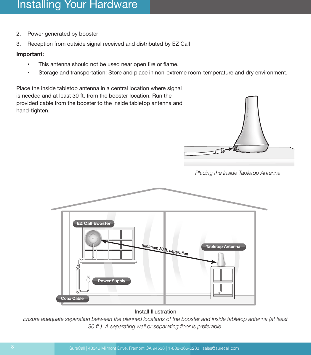 SureCall | 48346 Milmont Drive, Fremont CA 94538 | 1-888-365-6283 | sales@surecall.com82.  Power generated by booster 3.  Reception from outside signal received and distributed by EZ CallImportant: •  This antenna should not be used near open re or ame.•   Storage and transportation: Store and place in non-extreme room-temperature and dry environment.Place the inside tabletop antenna in a central location where signal is needed and at least 30 ft. from the booster location. Run the provided cable from the booster to the inside tabletop antenna and hand-tighten. Installing Your Hardwareminimum 30 ft. separationCoax CableEZ Call BoosterTabletop AntennaPower SupplyPlacing the Inside Tabletop AntennaInstall IllustrationEnsure adequate separation between the planned locations of the booster and inside tabletop antenna (at least 30 ft.). A separating wall or separating oor is preferable.