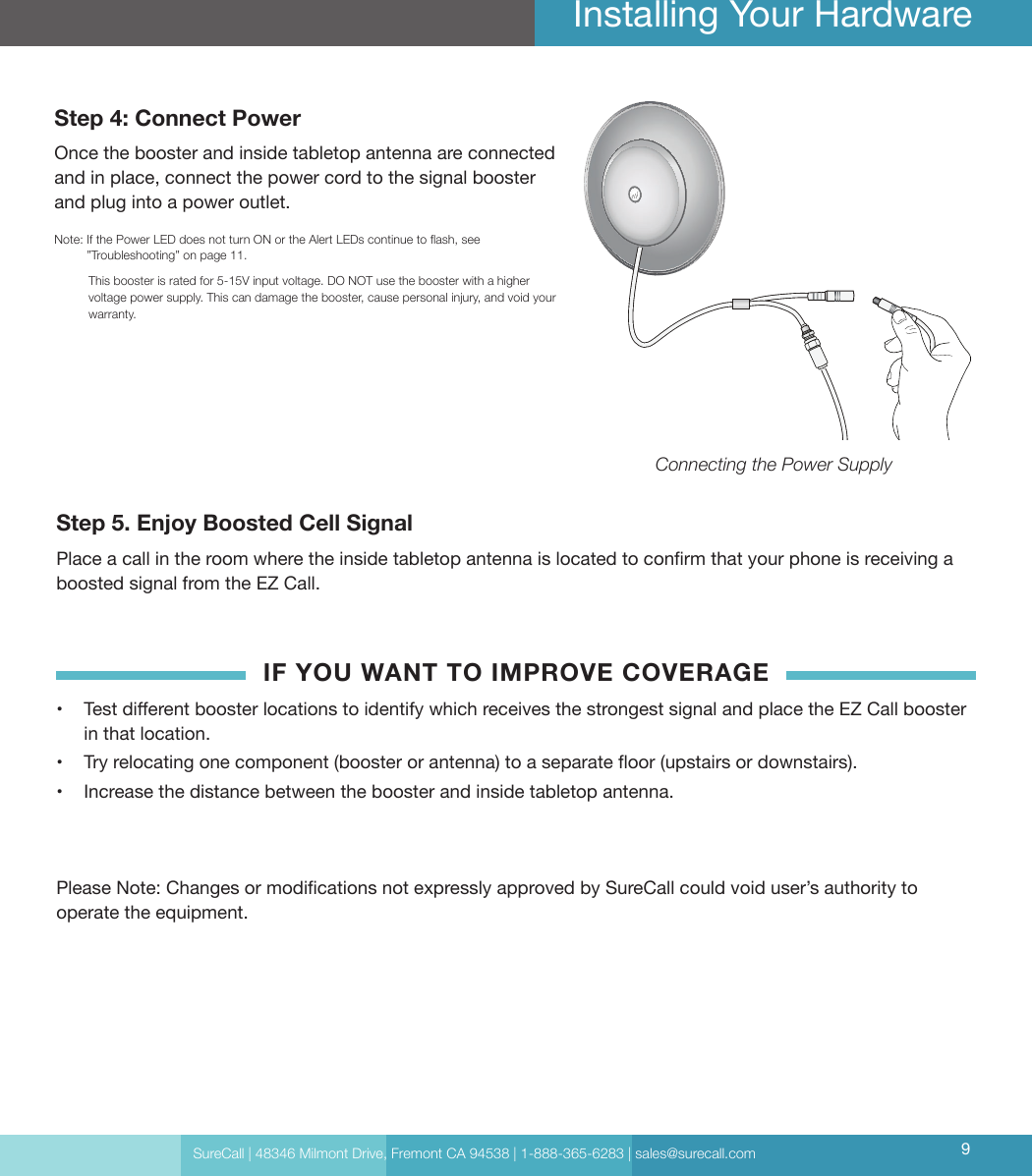 SureCall | 48346 Milmont Drive, Fremont CA 94538 | 1-888-365-6283 | sales@surecall.com 9Installing Your HardwareStep 4: Connect PowerOnce the booster and inside tabletop antenna are connected and in place, connect the power cord to the signal booster and plug into a power outlet. Note:   If the Power LED does not turn ON or the Alert LEDs continue to ash, see ”Troubleshooting” on page 11.           This booster is rated for 5-15V input voltage. DO NOT use the booster with a higher voltage power supply. This can damage the booster, cause personal injury, and void your warranty.Step 5. Enjoy Boosted Cell SignalPlace a call in the room where the inside tabletop antenna is located to conrm that your phone is receiving a boosted signal from the EZ Call. IF YOU WANT TO IMPROVE COVERAGE•  Test dierent booster locations to identify which receives the strongest signal and place the EZ Call booster in that location. •  Try relocating one component (booster or antenna) to a separate oor (upstairs or downstairs).•  Increase the distance between the booster and inside tabletop antenna. Please Note: Changes or modications not expressly approved by SureCall could void user’s authority to operate the equipment.Connecting the Power Supply