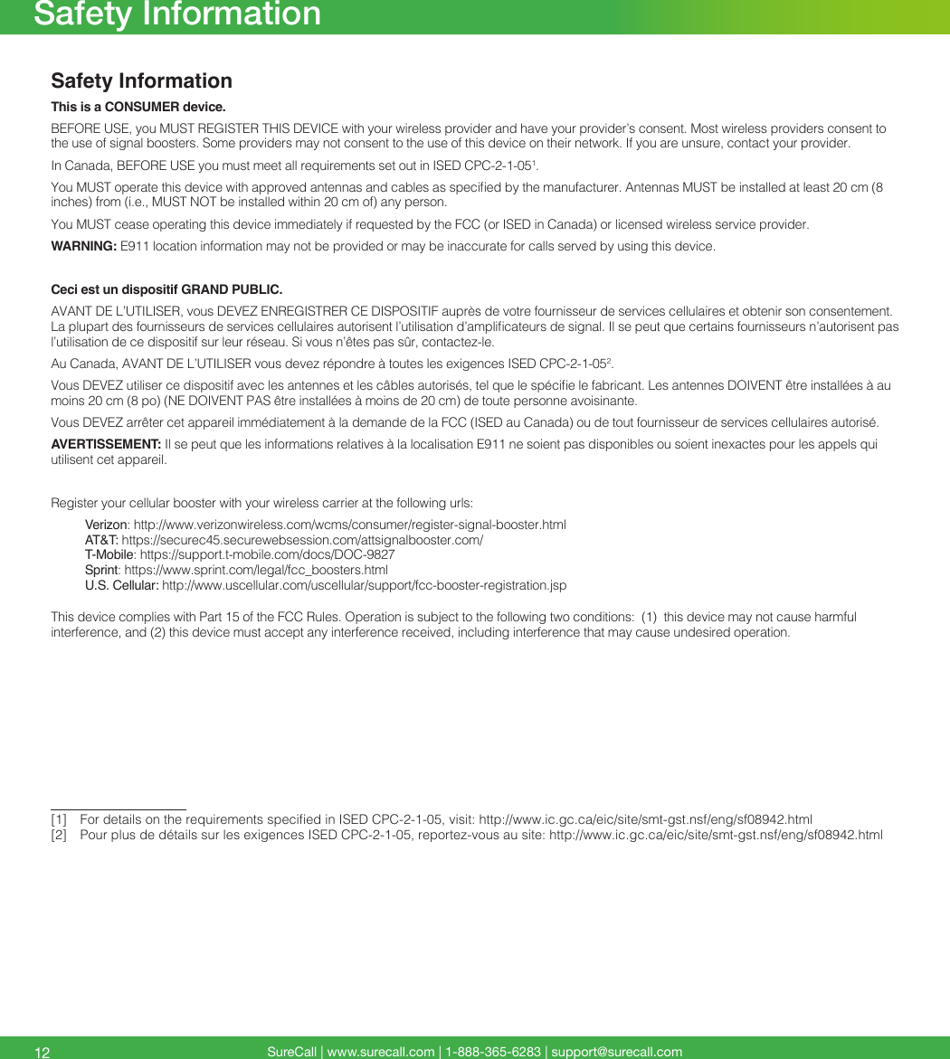 SureCall | www.surecall.com | 1-888-365-6283 | support@surecall.comSafety InformationThis is a CONSUMER device.BEFORE USE, you MUST REGISTER THIS DEVICE with your wireless provider and have your provider’s consent. Most wireless providers consent to the use of signal boosters. Some providers may not consent to the use of this device on their network. If you are unsure, contact your provider.In Canada, BEFORE USE you must meet all requirements set out in ISED CPC-2-1-051. You MUST operate this device with approved antennas and cables as specied by the manufacturer. Antennas MUST be installed at least 20 cm (8 inches) from (i.e., MUST NOT be installed within 20 cm of) any person.You MUST cease operating this device immediately if requested by the FCC (or ISED in Canada) or licensed wireless service provider.WARNING: E911 location information may not be provided or may be inaccurate for calls served by using this device.Ceci est un dispositif GRAND PUBLIC. AVANT DE L’UTILISER, vous DEVEZ ENREGISTRER CE DISPOSITIF auprès de votre fournisseur de services cellulaires et obtenir son consentement. La plupart des fournisseurs de services cellulaires autorisent l’utilisation d’amplicateurs de signal. Il se peut que certains fournisseurs n’autorisent pas l’utilisation de ce dispositif sur leur réseau. Si vous n’êtes pas sûr, contactez-le. Au Canada, AVANT DE L’UTILISER vous devez répondre à toutes les exigences ISED CPC-2-1-052. Vous DEVEZ utiliser ce dispositif avec les antennes et les câbles autorisés, tel que le spécie le fabricant. Les antennes DOIVENT être installées à au moins 20 cm (8 po) (NE DOIVENT PAS être installées à moins de 20 cm) de toute personne avoisinante. Vous DEVEZ arrêter cet appareil immédiatement à la demande de la FCC (ISED au Canada) ou de tout fournisseur de services cellulaires autorisé. AVERTISSEMENT: Il se peut que les informations relatives à la localisation E911 ne soient pas disponibles ou soient inexactes pour les appels qui utilisent cet appareil.Register your cellular booster with your wireless carrier at the following urls:Verizon: http://www.verizonwireless.com/wcms/consumer/register-signal-booster.htmlAT&amp;T: https://securec45.securewebsession.com/attsignalbooster.com/T-Mobile: https://support.t-mobile.com/docs/DOC-9827 Sprint: https://www.sprint.com/legal/fcc_boosters.htmlU.S. Cellular: http://www.uscellular.com/uscellular/support/fcc-booster-registration.jspThis device complies with Part 15 of the FCC Rules. Operation is subject to the following two conditions:  (1)  this device may not cause harmful interference, and (2) this device must accept any interference received, including interference that may cause undesired operation.[1]   For details on the requirements specied in ISED CPC-2-1-05, visit: http://www.ic.gc.ca/eic/site/smt-gst.nsf/eng/sf08942.html[2]  Pour plus de détails sur les exigences ISED CPC-2-1-05, reportez-vous au site: http://www.ic.gc.ca/eic/site/smt-gst.nsf/eng/sf08942.html 12Safety Information