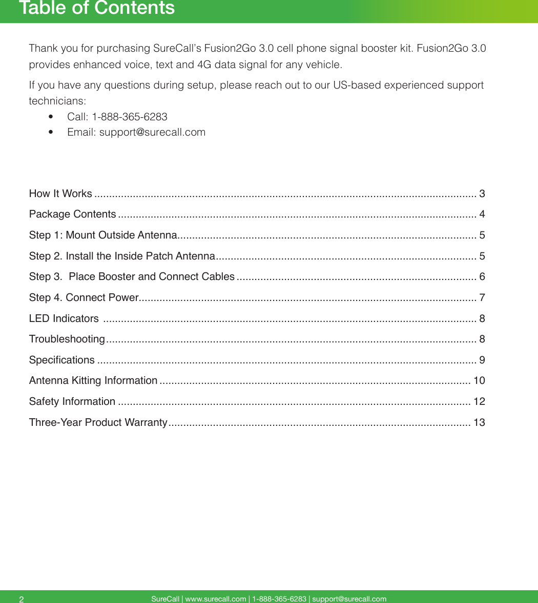 SureCall | www.surecall.com | 1-888-365-6283 | support@surecall.comTable of Contents2Thank you for purchasing SureCall’s Fusion2Go 3.0 cell phone signal booster kit. Fusion2Go 3.0 provides enhanced voice, text and 4G data signal for any vehicle.If you have any questions during setup, please reach out to our US-based experienced support technicians:•  Call: 1-888-365-6283 •  Email: support@surecall.comHow It Works ................................................................................................................................. 3Package Contents ......................................................................................................................... 4Step 1: Mount Outside Antenna..................................................................................................... 5Step 2. Install the Inside Patch Antenna ........................................................................................ 5Step 3.  Place Booster and Connect Cables ................................................................................. 6Step 4. Connect Power.................................................................................................................. 7LED Indicators  .............................................................................................................................. 8Troubleshooting ............................................................................................................................. 8Specications ................................................................................................................................ 9Antenna Kitting Information ......................................................................................................... 10Safety Information ....................................................................................................................... 12Three-Year Product Warranty ...................................................................................................... 13