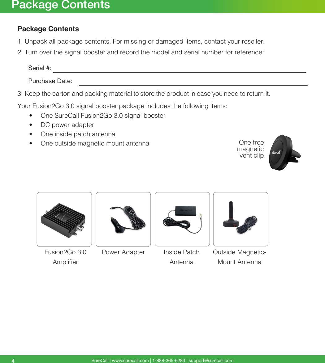 SureCall | www.surecall.com | 1-888-365-6283 | support@surecall.com4Package ContentsPackage Contents1. Unpack all package contents. For missing or damaged items, contact your reseller.2. Turn over the signal booster and record the model and serial number for reference:      Serial #:          Purchase Date:  3. Keep the carton and packing material to store the product in case you need to return it. Your Fusion2Go 3.0 signal booster package includes the following items:•  One SureCall Fusion2Go 3.0 signal booster•  DC power adapter•  One inside patch antenna•  One outside magnetic mount antennaFusion2Go 3.0  AmplierInside Patch  AntennaPower Adapter Outside Magnetic-Mount AntennaOne free magnetic vent clip