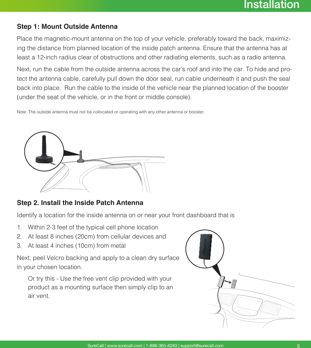 SureCall | www.surecall.com | 1-888-365-6283 | support@surecall.com 5Step 1: Mount Outside AntennaPlace the magnetic-mount antenna on the top of your vehicle, preferably toward the back, maximiz-ing the distance from planned location of the inside patch antenna. Ensure that the antenna has at least a 12-inch radius clear of obstructions and other radiating elements, such as a radio antenna.Next, run the cable from the outside antenna across the car’s roof and into the car. To hide and pro-tect the antenna cable, carefully pull down the door seal, run cable underneath it and push the seal back into place.  Run the cable to the inside of the vehicle near the planned location of the booster (under the seat of the vehicle, or in the front or middle console). Note:  The outside antenna must not be collocated or operating with any other antenna or booster.Step 2. Install the Inside Patch AntennaIdentify a location for the inside antenna on or near your front dashboard that is 1.  Within 2-3 feet of the typical cell phone location2.  At least 8 inches (20cm) from cellular devices and 3.  At least 4 inches (10cm) from metalNext, peel Velcro backing and apply to a clean dry surface in your chosen location. Or try this - Use the free vent clip provided with your product as a mounting surface then simply clip to an air vent.Installation