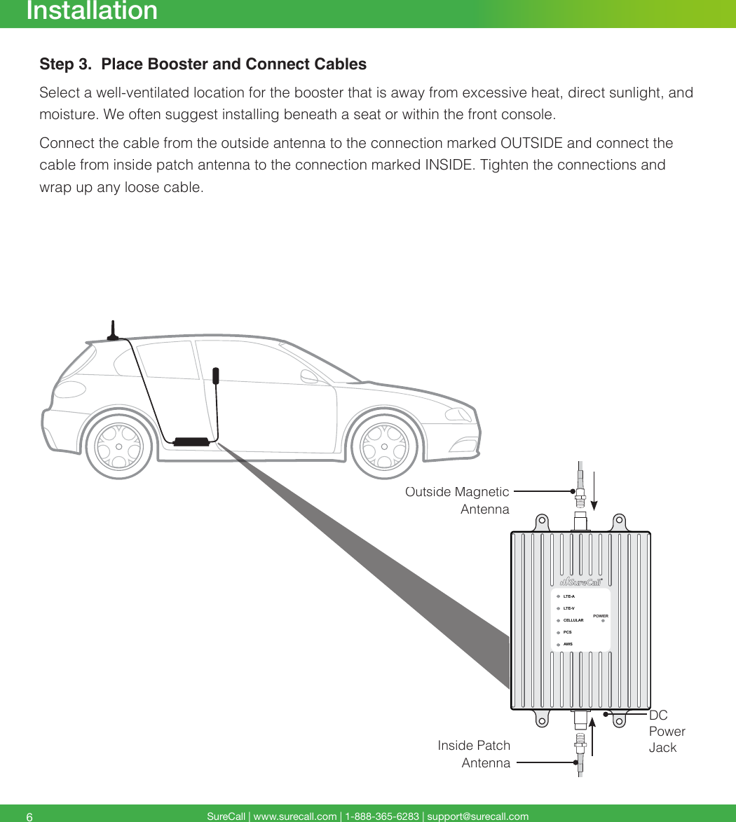 SureCall | www.surecall.com | 1-888-365-6283 | support@surecall.com6InstallationStep 3.  Place Booster and Connect CablesSelect a well-ventilated location for the booster that is away from excessive heat, direct sunlight, and moisture. We often suggest installing beneath a seat or within the front console.Connect the cable from the outside antenna to the connection marked OUTSIDE and connect the cable from inside patch antenna to the connection marked INSIDE. Tighten the connections and wrap up any loose cable.LTE-ALTE-VCELLULARPCSAWSPOWEROutside Magnetic AntennaInside Patch AntennaDC Power Jack