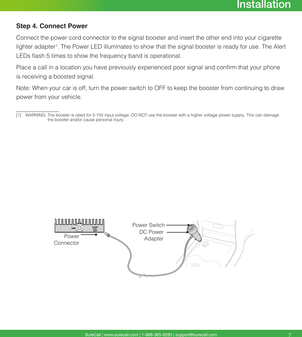 SureCall | www.surecall.com | 1-888-365-6283 | support@surecall.com 7InstallationLTE-ALTE-VCELLULARPCSAWSPOWERDC Power AdapterPower SwitchPower ConnectorStep 4. Connect PowerConnect the power cord connector to the signal booster and insert the other end into your cigarette lighter adapter1. The Power LED illuminates to show that the signal booster is ready for use. The Alert LEDs ash 5 times to show the frequency band is operational. Place a call in a location you have previously experienced poor signal and conrm that your phone is receiving a boosted signal.Note: When your car is off, turn the power switch to OFF to keep the booster from continuing to draw power from your vehicle. [1]  WARNING:   The booster is rated for 5-15V input voltage. DO NOT use the booster with a higher voltage power supply. This can damage the booster and/or cause personal injury.