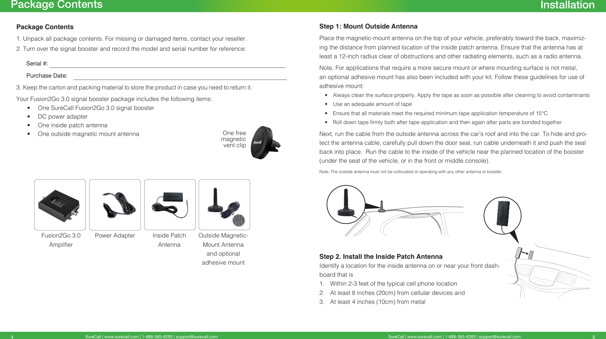 SureCall | www.surecall.com | 1-888-365-6283 | support@surecall.com SureCall | www.surecall.com | 1-888-365-6283 | support@surecall.com 54Step 1: Mount Outside AntennaPlace the magnetic-mount antenna on the top of your vehicle, preferably toward the back, maximiz-ing the distance from planned location of the inside patch antenna. Ensure that the antenna has at least a 12-inch radius clear of obstructions and other radiating elements, such as a radio antenna.Note, For applications that require a more secure mount or where mounting surface is not metal, an optional adhesive mount has also been included with your kit. Follow these guidelines for use of adhesive mount:•  Always clean the surface properly. Apply the tape as soon as possible after cleaning to avoid contaminants•  Use an adequate amount of tape•  Ensure that all materials meet the required minimum tape application temperature of 15°C•  Roll down tape rmly both after tape application and then again after parts are bonded togetherNext, run the cable from the outside antenna across the car’s roof and into the car. To hide and pro-tect the antenna cable, carefully pull down the door seal, run cable underneath it and push the seal back into place.  Run the cable to the inside of the vehicle near the planned location of the booster (under the seat of the vehicle, or in the front or middle console). Note:  The outside antenna must not be collocated or operating with any other antenna or booster.Step 2. Install the Inside Patch AntennaIdentify a location for the inside antenna on or near your front dash-board that is 1.  Within 2-3 feet of the typical cell phone location2.  At least 8 inches (20cm) from cellular devices and 3.  At least 4 inches (10cm) from metalPackage ContentsPackage Contents1. Unpack all package contents. For missing or damaged items, contact your reseller.2. Turn over the signal booster and record the model and serial number for reference:      Serial #:          Purchase Date:  3. Keep the carton and packing material to store the product in case you need to return it. Your Fusion2Go 3.0 signal booster package includes the following items:•  One SureCall Fusion2Go 3.0 signal booster•  DC power adapter•  One inside patch antenna•  One outside magnetic mount antennaInstallationFusion2Go 3.0  AmplierInside Patch  AntennaPower Adapter Outside Magnetic-Mount Antenna  and optional adhesive mountOne free magnetic vent clip