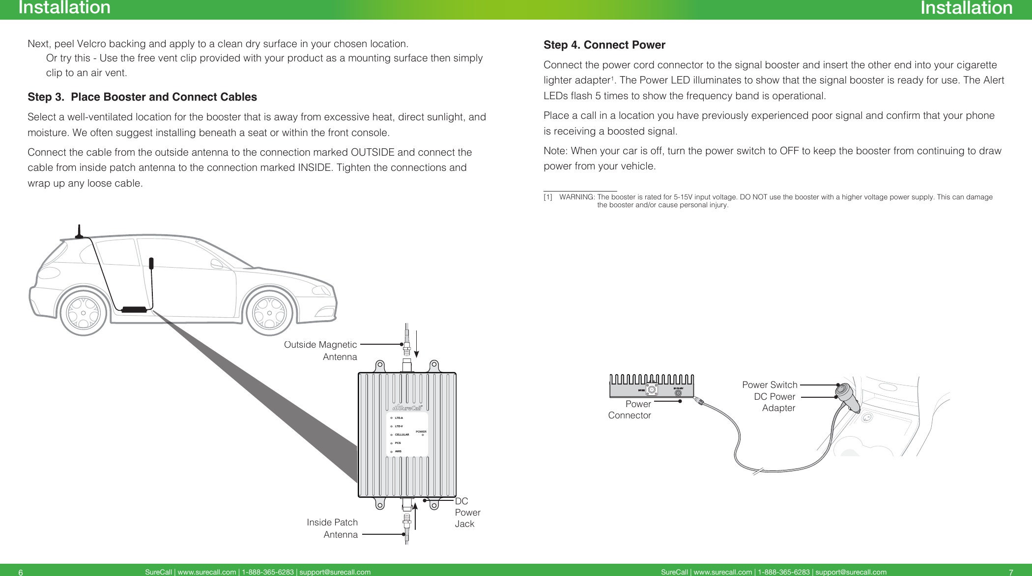 SureCall | www.surecall.com | 1-888-365-6283 | support@surecall.com SureCall | www.surecall.com | 1-888-365-6283 | support@surecall.com 76InstallationInstallationNext, peel Velcro backing and apply to a clean dry surface in your chosen location. Or try this - Use the free vent clip provided with your product as a mounting surface then simply clip to an air vent.Step 3.  Place Booster and Connect CablesSelect a well-ventilated location for the booster that is away from excessive heat, direct sunlight, and moisture. We often suggest installing beneath a seat or within the front console.Connect the cable from the outside antenna to the connection marked OUTSIDE and connect the cable from inside patch antenna to the connection marked INSIDE. Tighten the connections and wrap up any loose cable.LTE-ALTE-VCELLULARPCSAWSPOWERDC Power AdapterPower SwitchPower ConnectorLTE-ALTE-VCELLULARPCSAWSPOWEROutside Magnetic AntennaInside Patch AntennaDC Power JackStep 4. Connect PowerConnect the power cord connector to the signal booster and insert the other end into your cigarette lighter adapter1. The Power LED illuminates to show that the signal booster is ready for use. The Alert LEDs ash 5 times to show the frequency band is operational. Place a call in a location you have previously experienced poor signal and conrm that your phone is receiving a boosted signal.Note: When your car is off, turn the power switch to OFF to keep the booster from continuing to draw power from your vehicle. [1]  WARNING:   The booster is rated for 5-15V input voltage. DO NOT use the booster with a higher voltage power supply. This can damage the booster and/or cause personal injury.
