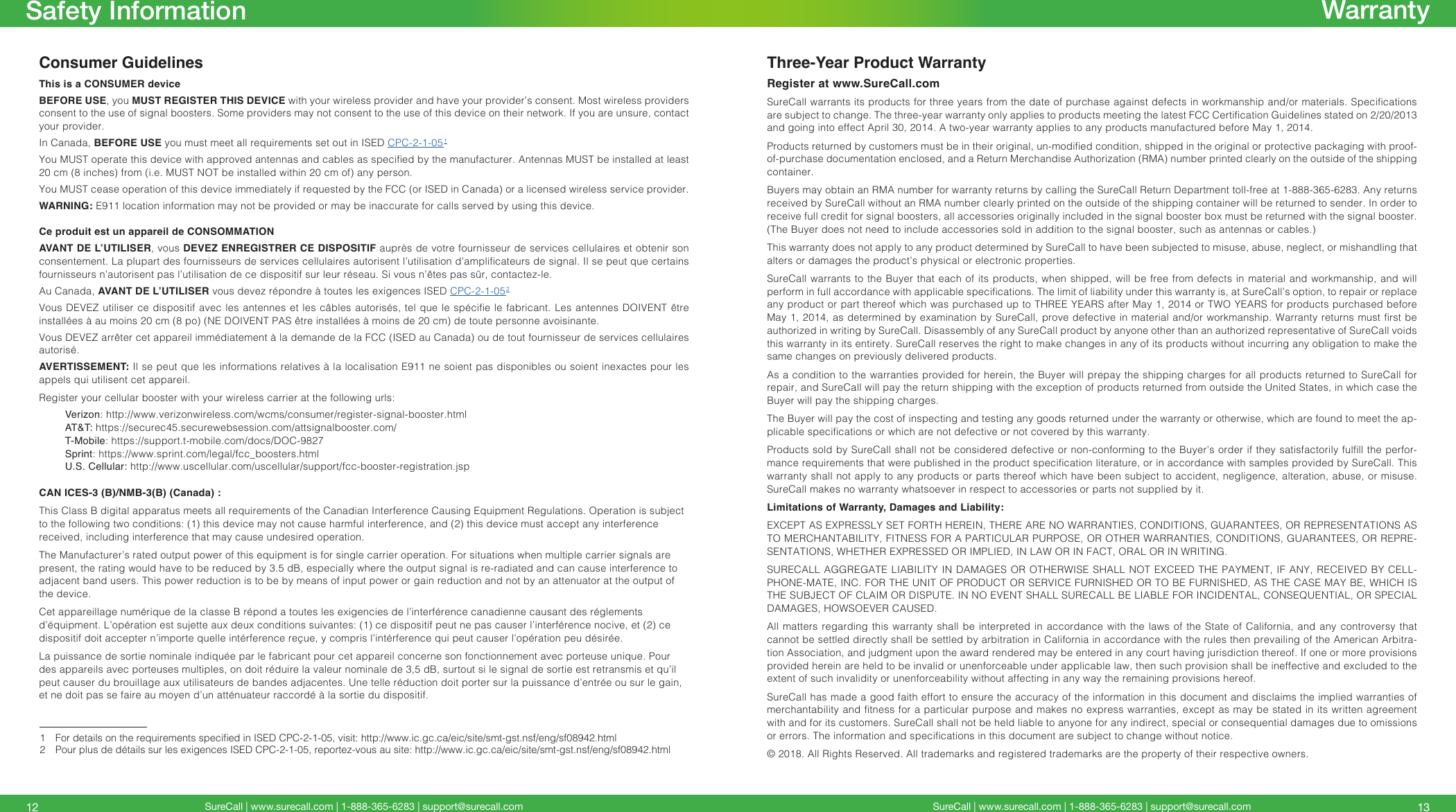 SureCall | www.surecall.com | 1-888-365-6283 | support@surecall.comConsumer GuidelinesThis is a CONSUMER deviceBEFORE USE, you MUST REGISTER THIS DEVICE with your wireless provider and have your provider’s consent. Most wireless providers consent to the use of signal boosters. Some providers may not consent to the use of this device on their network. If you are unsure, contact your provider.In Canada, BEFORE USE you must meet all requirements set out in ISED CPC-2-1-05 1You MUST operate this device with approved antennas and cables as specied by the manufacturer. Antennas MUST be installed at least 20 cm (8 inches) from (i.e. MUST NOT be installed within 20 cm of) any person.You MUST cease operation of this device immediately if requested by the FCC (or ISED in Canada) or a licensed wireless service provider.WARNING: E911 location information may not be provided or may be inaccurate for calls served by using this device.Ce produit est un appareil de CONSOMMATIONAVANT DE L’UTILISER, vous DEVEZ ENREGISTRER CE DISPOSITIF auprès de votre fournisseur de services cellulaires et obtenir son consentement. La plupart des fournisseurs de services cellulaires autorisent l’utilisation d’amplicateurs de signal. Il se peut que certains fournisseurs n’autorisent pas l’utilisation de ce dispositif sur leur réseau. Si vous n’êtes pas sûr, contactez-le. Au Canada, AVANT DE L’UTILISER vous devez répondre à toutes les exigences ISED CPC-2-1-05 2Vous DEVEZ utiliser ce  dispositif avec les antennes  et les câbles autorisés,  tel que le spécie  le fabricant. Les antennes  DOIVENT être installées à au moins 20 cm (8 po) (NE DOIVENT PAS être installées à moins de 20 cm) de toute personne avoisinante. Vous DEVEZ arrêter cet appareil immédiatement à la demande de la FCC (ISED au Canada) ou de tout fournisseur de services cellulaires autorisé.AVERTISSEMENT: Il se peut que les informations relatives à la localisation E911 ne soient pas disponibles ou soient inexactes pour les appels qui utilisent cet appareil.Register your cellular booster with your wireless carrier at the following urls:Verizon: http://www.verizonwireless.com/wcms/consumer/register-signal-booster.htmlAT&amp;T: https://securec45.securewebsession.com/attsignalbooster.com/T-Mobile: https://support.t-mobile.com/docs/DOC-9827 Sprint: https://www.sprint.com/legal/fcc_boosters.htmlU.S. Cellular: http://www.uscellular.com/uscellular/support/fcc-booster-registration.jspCAN ICES-3 (B)/NMB-3(B) (Canada) :This Class B digital apparatus meets all requirements of the Canadian Interference Causing Equipment Regulations. Operation is subject to the following two conditions: (1) this device may not cause harmful interference, and (2) this device must accept any interference received, including interference that may cause undesired operation.The Manufacturer’s rated output power of this equipment is for single carrier operation. For situations when multiple carrier signals are present, the rating would have to be reduced by 3.5 dB, especially where the output signal is re-radiated and can cause interference to adjacent band users. This power reduction is to be by means of input power or gain reduction and not by an attenuator at the output of the device.Cet appareillage numérique de la classe B répond a toutes les exigencies de l’interférence canadienne causant des réglements d’équipment. L’opération est sujette aux deux conditions suivantes: (1) ce dispositif peut ne pas causer l’interférence nocive, et (2) ce dispositif doit accepter n’importe quelle intérference reçue, y compris l’intérference qui peut causer l’opération peu désirée.La puissance de sortie nominale indiquée par le fabricant pour cet appareil concerne son fonctionnement avec porteuse unique. Pour des appareils avec porteuses multiples, on doit réduire la valeur nominale de 3,5 dB, surtout si le signal de sortie est retransmis et qu’il peut causer du brouillage aux utilisateurs de bandes adjacentes. Une telle réduction doit porter sur la puissance d’entrée ou sur le gain, et ne doit pas se faire au moyen d’un atténuateur raccordé à la sortie du dispositif.Three-Year Product WarrantyRegister at www.SureCall.comSureCall warrants its products for three years from the date of purchase against defects in workmanship and/or materials. Specications are subject to change. The three-year warranty only applies to products meeting the latest FCC Certication Guidelines stated on 2/20/2013 and going into effect April 30, 2014. A two-year warranty applies to any products manufactured before May 1, 2014.Products returned by customers must be in their original, un-modied condition, shipped in the original or protective packaging with proof-of-purchase documentation enclosed, and a Return Merchandise Authorization (RMA) number printed clearly on the outside of the shipping container.Buyers may obtain an RMA number for warranty returns by calling the SureCall Return Department toll-free at 1-888-365-6283. Any returns received by SureCall without an RMA number clearly printed on the outside of the shipping container will be returned to sender. In order to receive full credit for signal boosters, all accessories originally included in the signal booster box must be returned with the signal booster. (The Buyer does not need to include accessories sold in addition to the signal booster, such as antennas or cables.) This warranty does not apply to any product determined by SureCall to have been subjected to misuse, abuse, neglect, or mishandling that alters or damages the product’s physical or electronic properties.SureCall warrants to the Buyer that each of its products, when shipped, will be free from defects in material and workmanship, and will perform in full accordance with applicable specications. The limit of liability under this warranty is, at SureCall’s option, to repair or replace any product or part thereof which was purchased up to THREE YEARS after May 1, 2014 or TWO YEARS for products purchased before May 1, 2014, as determined by examination by SureCall, prove defective in material and/or workmanship. Warranty returns must rst be authorized in writing by SureCall. Disassembly of any SureCall product by anyone other than an authorized representative of SureCall voids this warranty in its entirety. SureCall reserves the right to make changes in any of its products without incurring any obligation to make the same changes on previously delivered products. As a condition to the warranties provided for herein, the Buyer will prepay the shipping charges for all products returned to SureCall for repair, and SureCall will pay the return shipping with the exception of products returned from outside the United States, in which case the Buyer will pay the shipping charges. The Buyer will pay the cost of inspecting and testing any goods returned under the warranty or otherwise, which are found to meet the ap-plicable specications or which are not defective or not covered by this warranty. Products sold by SureCall shall not be considered defective or non-conforming to the Buyer’s order if they satisfactorily fulll the perfor-mance requirements that were published in the product specication literature, or in accordance with samples provided by SureCall. This warranty shall not apply to any products or parts thereof which have been subject to accident, negligence, alteration, abuse, or misuse. SureCall makes no warranty whatsoever in respect to accessories or parts not supplied by it.Limitations of Warranty, Damages and Liability:EXCEPT AS EXPRESSLY SET FORTH HEREIN, THERE ARE NO WARRANTIES, CONDITIONS, GUARANTEES, OR REPRESENTATIONS AS TO MERCHANTABILITY, FITNESS FOR A PARTICULAR PURPOSE, OR OTHER WARRANTIES, CONDITIONS, GUARANTEES, OR REPRE-SENTATIONS, WHETHER EXPRESSED OR IMPLIED, IN LAW OR IN FACT, ORAL OR IN WRITING.SURECALL AGGREGATE LIABILITY IN DAMAGES OR OTHERWISE SHALL NOT EXCEED THE PAYMENT, IF ANY, RECEIVED BY CELL-PHONE-MATE, INC. FOR THE UNIT OF PRODUCT OR SERVICE FURNISHED OR TO BE FURNISHED, AS THE CASE MAY BE, WHICH IS THE SUBJECT OF CLAIM OR DISPUTE. IN NO EVENT SHALL SURECALL BE LIABLE FOR INCIDENTAL, CONSEQUENTIAL, OR SPECIAL DAMAGES, HOWSOEVER CAUSED. All matters regarding this warranty shall be interpreted in accordance with the laws of the State of California, and any controversy that cannot be settled directly shall be settled by arbitration in California in accordance with the rules then prevailing of the American Arbitra-tion Association, and judgment upon the award rendered may be entered in any court having jurisdiction thereof. If one or more provisions provided herein are held to be invalid or unenforceable under applicable law, then such provision shall be ineffective and excluded to the extent of such invalidity or unenforceability without affecting in any way the remaining provisions hereof.SureCall has made a good faith effort to ensure the accuracy of the information in this document and disclaims the implied warranties of merchantability and tness for a particular purpose and makes no express warranties, except as may be stated in its written agreement with and for its customers. SureCall shall not be held liable to anyone for any indirect, special or consequential damages due to omissions or errors. The information and specications in this document are subject to change without notice. © 2018. All Rights Reserved. All trademarks and registered trademarks are the property of their respective owners.1   For details on the requirements specied in ISED CPC-2-1-05, visit: http://www.ic.gc.ca/eic/site/smt-gst.nsf/eng/sf08942.html2  Pour plus de détails sur les exigences ISED CPC-2-1-05, reportez-vous au site: http://www.ic.gc.ca/eic/site/smt-gst.nsf/eng/sf08942.htmlSureCall | www.surecall.com | 1-888-365-6283 | support@surecall.com 1312Safety Information Warranty
