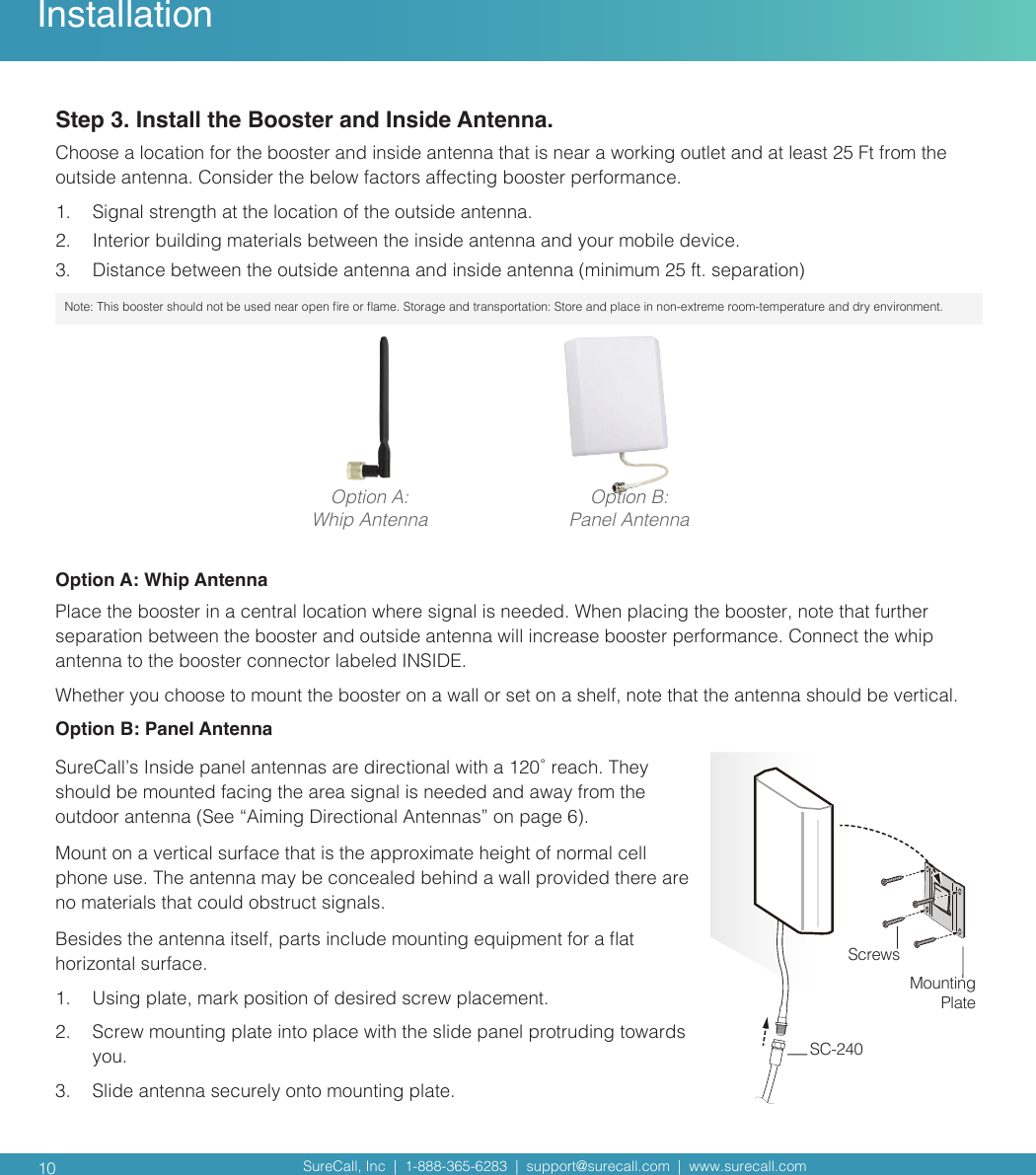 SureCall, Inc  |  1-888-365-6283  |  support@surecall.com  |  www.surecall.com SureCall, Inc  |  1-888-365-6283  |  support@surecall.com  |  www.surecall.com 10InstallationStep 3. Install the Booster and Inside Antenna. Choose a location for the booster and inside antenna that is near a working outlet and at least 25 Ft from the outside antenna. Consider the below factors affecting booster performance. 1.  Signal strength at the location of the outside antenna. 2.  Interior building materials between the inside antenna and your mobile device.3.  Distance between the outside antenna and inside antenna (minimum 25 ft. separation) Note:  This booster should not be used near open re or ame. Storage and transportation: Store and place in non-extreme room-temperature and dry environment.Option A:Whip Antenna Option B:Panel AntennaOption A: Whip Antenna Place the booster in a central location where signal is needed. When placing the booster, note that further separation between the booster and outside antenna will increase booster performance. Connect the whip antenna to the booster connector labeled INSIDE. Whether you choose to mount the booster on a wall or set on a shelf, note that the antenna should be vertical. Option B: Panel AntennaSureCall’s Inside panel antennas are directional with a 120˚ reach. They should be mounted facing the area signal is needed and away from the outdoor antenna (See “Aiming Directional Antennas” on page 6). Mount on a vertical surface that is the approximate height of normal cell phone use. The antenna may be concealed behind a wall provided there are no materials that could obstruct signals. Besides the antenna itself, parts include mounting equipment for a at horizontal surface. 1.  Using plate, mark position of desired screw placement. 2.  Screw mounting plate into place with the slide panel protruding towards you.  3.  Slide antenna securely onto mounting plate.Mounting PlateScrewsSC-240