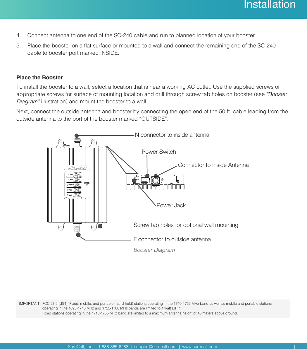 SureCall, Inc  |  1-888-365-6283  |  support@surecall.com  |  www.surecall.com  11InstallationPower Jack Power SwitchConnector to Inside Antenna N connector to inside antennaF connector to outside antenna44OFF546444OFF546445OFF556552OFF627251OFF6171Screw tab holes for optional wall mountingBooster Diagram4.  Connect antenna to one end of the SC-240 cable and run to planned location of your booster 5.  Place the booster on a at surface or mounted to a wall and connect the remaining end of the SC-240 cable to booster port marked INSIDE. Place the BoosterTo install the booster to a wall, select a location that is near a working AC outlet. Use the supplied screws or appropriate screws for surface of mounting location and drill through screw tab holes on booster (see “Booster Diagram” illustration) and mount the booster to a wall.Next, connect the outside antenna and booster by connecting the open end of the 50 ft. cable leading from the outside antenna to the port of the booster marked “OUTSIDE”.IMPORTANT::  FCC 27.5 (d)(4): Fixed, mobile, and portable (hand-held) stations operating in the 1710-1755 MHz band as well as mobile and portable stations operating in the 1695-1710 MHz and 1755-1780 MHz bands are limited to 1 watt EIRP.  Fixed stations operating in the 1710-1755 MHz band are limited to a maximum antenna height of 10 meters above ground. 