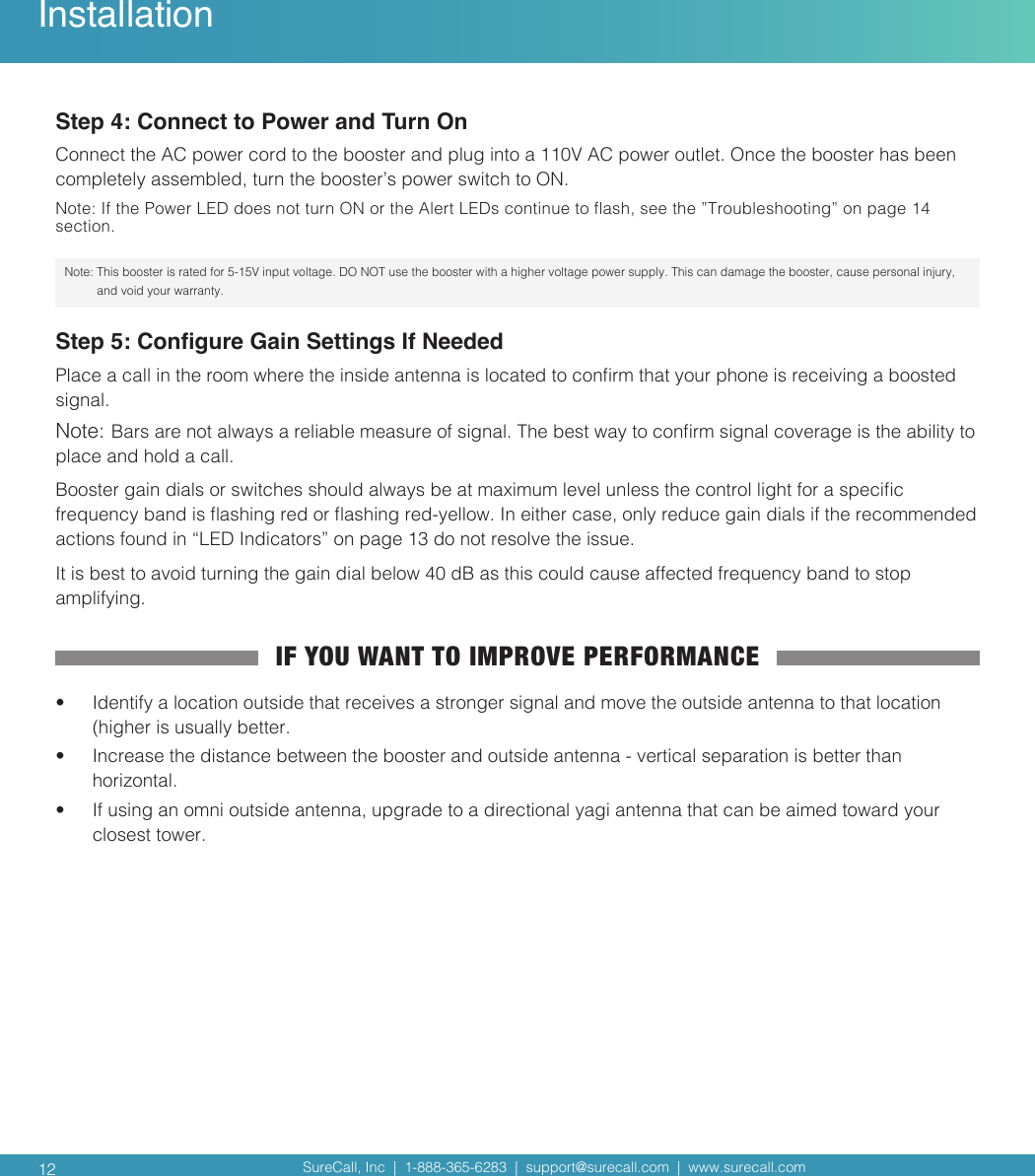 SureCall, Inc  |  1-888-365-6283  |  support@surecall.com  |  www.surecall.com SureCall, Inc  |  1-888-365-6283  |  support@surecall.com  |  www.surecall.com 12Step 4: Connect to Power and Turn OnConnect the AC power cord to the booster and plug into a 110V AC power outlet. Once the booster has been completely assembled, turn the booster’s power switch to ON. Note: If the Power LED does not turn ON or the Alert LEDs continue to ash, see the ”Troubleshooting” on page 14 section.Note:  This booster is rated for 5-15V input voltage. DO NOT use the booster with a higher voltage power supply. This can damage the booster, cause personal injury, and void your warranty.Step 5: Congure Gain Settings If NeededPlace a call in the room where the inside antenna is located to conrm that your phone is receiving a boosted signal. Note: Bars are not always a reliable measure of signal. The best way to conrm signal coverage is the ability to place and hold a call. Booster gain dials or switches should always be at maximum level unless the control light for a specic frequency band is ashing red or ashing red-yellow. In either case, only reduce gain dials if the recommended actions found in “LED Indicators” on page 13 do not resolve the issue. It is best to avoid turning the gain dial below 40 dB as this could cause affected frequency band to stop amplifying. IF YOU WANT TO IMPROVE PERFORMANCE•  Identify a location outside that receives a stronger signal and move the outside antenna to that location (higher is usually better. •  Increase the distance between the booster and outside antenna - vertical separation is better than horizontal.•  If using an omni outside antenna, upgrade to a directional yagi antenna that can be aimed toward your closest tower.Installation
