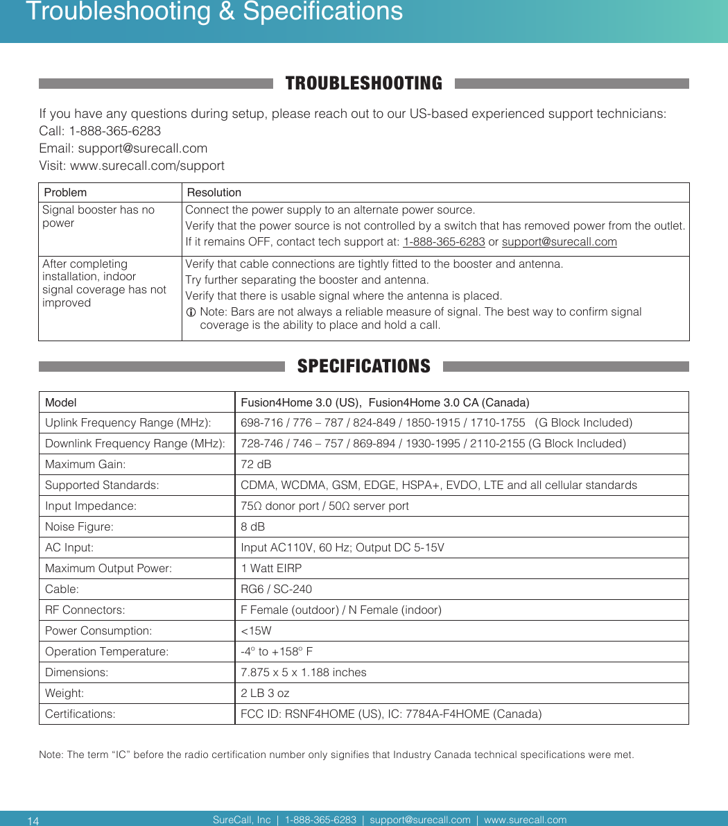 SureCall, Inc  |  1-888-365-6283  |  support@surecall.com  |  www.surecall.com SureCall, Inc  |  1-888-365-6283  |  support@surecall.com  |  www.surecall.com 14Note: The term “IC” before the radio certication number only signies that Industry Canada technical specications were met.Troubleshooting &amp; SpecicationsTROUBLESHOOTINGIf you have any questions during setup, please reach out to our US-based experienced support technicians:Call: 1-888-365-6283 Email: support@surecall.comVisit: www.surecall.com/supportProblem ResolutionSignal booster has no powerConnect the power supply to an alternate power source.Verify that the power source is not controlled by a switch that has removed power from the outlet.If it remains OFF, contact tech support at: 1-888-365-6283 or support@surecall.comAfter completing installation, indoor signal coverage has not improvedVerify that cable connections are tightly tted to the booster and antenna.Try further separating the booster and antenna.Verify that there is usable signal where the antenna is placed.  Note: Bars are not always a reliable measure of signal. The best way to conrm signal coverage is the ability to place and hold a call. SPECIFICATIONSModel Fusion4Home 3.0 (US),  Fusion4Home 3.0 CA (Canada)Uplink Frequency Range (MHz): 698-716 / 776 – 787 / 824-849 / 1850-1915 / 1710-1755   (G Block Included)Downlink Frequency Range (MHz): 728-746 / 746 – 757 / 869-894 / 1930-1995 / 2110-2155 (G Block Included)Maximum Gain: 72 dBSupported Standards: CDMA, WCDMA, GSM, EDGE, HSPA+, EVDO, LTE and all cellular standardsInput Impedance: 75Ω donor port / 50Ω server portNoise Figure: 8 dBAC Input: Input AC110V, 60 Hz; Output DC 5-15VMaximum Output Power: 1 Watt EIRPCable: RG6 / SC-240RF Connectors: F Female (outdoor) / N Female (indoor)Power Consumption: &lt;15WOperation Temperature: -4º to +158º FDimensions: 7.875 x 5 x 1.188 inchesWeight: 2 LB 3 ozCertications: FCC ID: RSNF4HOME (US), IC: 7784A-F4HOME (Canada)