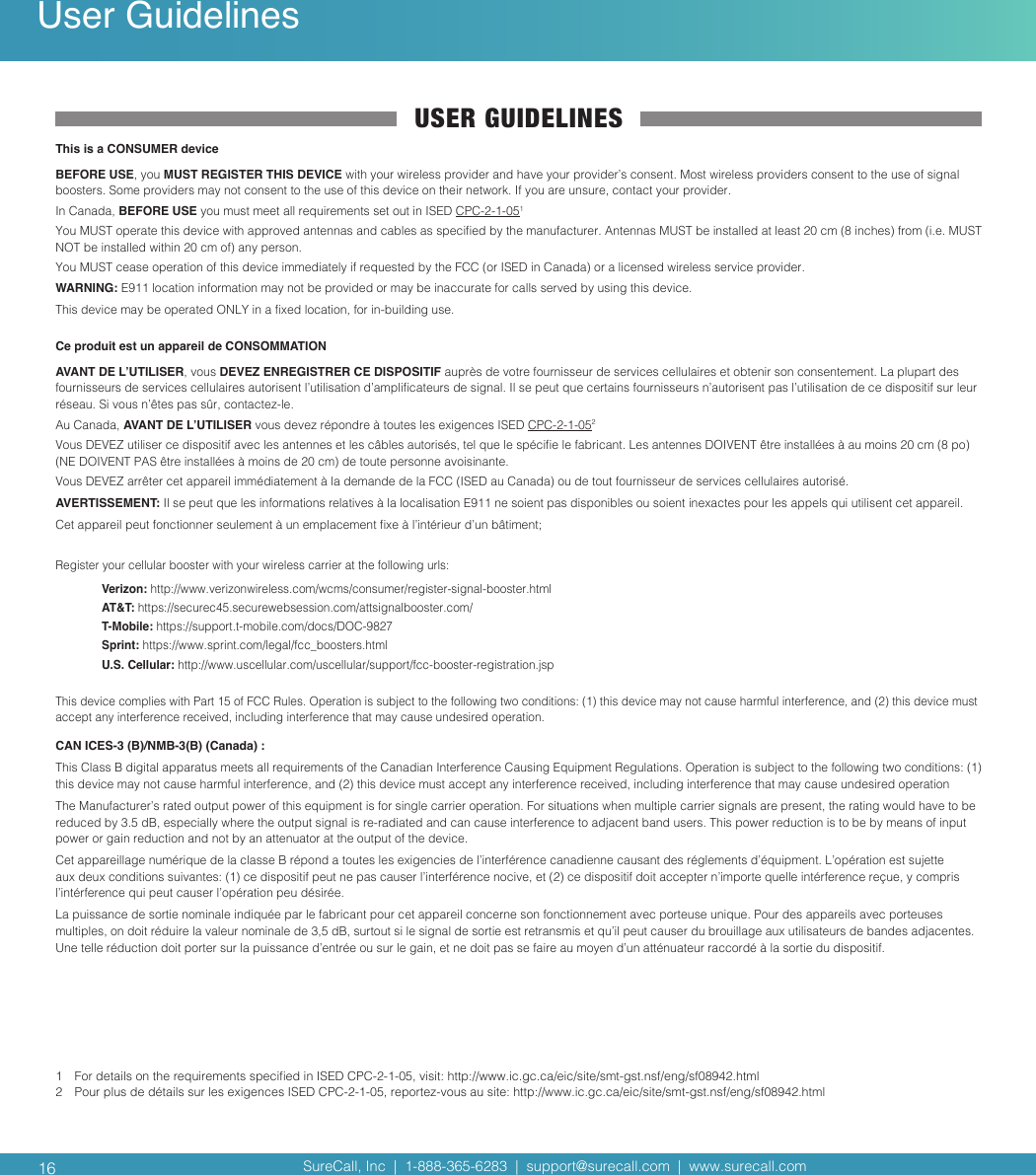 SureCall, Inc  |  1-888-365-6283  |  support@surecall.com  |  www.surecall.com SureCall, Inc  |  1-888-365-6283  |  support@surecall.com  |  www.surecall.com USER GUIDELINESThis is a CONSUMER deviceBEFORE USE, you MUST REGISTER THIS DEVICE with your wireless provider and have your provider’s consent. Most wireless providers consent to the use of signal boosters. Some providers may not consent to the use of this device on their network. If you are unsure, contact your provider.In Canada, BEFORE USE you must meet all requirements set out in ISED CPC-2-1-051You MUST operate this device with approved antennas and cables as specied by the manufacturer. Antennas MUST be installed at least 20 cm (8 inches) from (i.e. MUST NOT be installed within 20 cm of) any person.You MUST cease operation of this device immediately if requested by the FCC (or ISED in Canada) or a licensed wireless service provider.WARNING: E911 location information may not be provided or may be inaccurate for calls served by using this device.This device may be operated ONLY in a xed location, for in-building use.Ce produit est un appareil de CONSOMMATIONAVANT DE L’UTILISER, vous DEVEZ ENREGISTRER CE DISPOSITIF auprès de votre fournisseur de services cellulaires et obtenir son consentement. La plupart des fournisseurs de services cellulaires autorisent l’utilisation d’amplicateurs de signal. Il se peut que certains fournisseurs n’autorisent pas l’utilisation de ce dispositif sur leur réseau. Si vous n’êtes pas sûr, contactez-le. Au Canada, AVANT DE L’UTILISER vous devez répondre à toutes les exigences ISED CPC-2-1-052Vous DEVEZ utiliser ce dispositif avec les antennes et les câbles autorisés, tel que le spécie le fabricant. Les antennes DOIVENT être installées à au moins 20 cm (8 po) (NE DOIVENT PAS être installées à moins de 20 cm) de toute personne avoisinante. Vous DEVEZ arrêter cet appareil immédiatement à la demande de la FCC (ISED au Canada) ou de tout fournisseur de services cellulaires autorisé. AVERTISSEMENT: Il se peut que les informations relatives à la localisation E911 ne soient pas disponibles ou soient inexactes pour les appels qui utilisent cet appareil.Cet appareil peut fonctionner seulement à un emplacement xe à l’intérieur d’un bâtiment;Register your cellular booster with your wireless carrier at the following urls:Verizon: http://www.verizonwireless.com/wcms/consumer/register-signal-booster.htmlAT&amp;T: https://securec45.securewebsession.com/attsignalbooster.com/T-Mobile: https://support.t-mobile.com/docs/DOC-9827Sprint: https://www.sprint.com/legal/fcc_boosters.htmlU.S. Cellular: http://www.uscellular.com/uscellular/support/fcc-booster-registration.jspThis device complies with Part 15 of FCC Rules. Operation is subject to the following two conditions: (1) this device may not cause harmful interference, and (2) this device must accept any interference received, including interference that may cause undesired operation.CAN ICES-3 (B)/NMB-3(B) (Canada) :This Class B digital apparatus meets all requirements of the Canadian Interference Causing Equipment Regulations. Operation is subject to the following two conditions: (1) this device may not cause harmful interference, and (2) this device must accept any interference received, including interference that may cause undesired operationThe Manufacturer’s rated output power of this equipment is for single carrier operation. For situations when multiple carrier signals are present, the rating would have to be reduced by 3.5 dB, especially where the output signal is re-radiated and can cause interference to adjacent band users. This power reduction is to be by means of input power or gain reduction and not by an attenuator at the output of the device.Cet appareillage numérique de la classe B répond a toutes les exigencies de l’interférence canadienne causant des réglements d’équipment. L’opération est sujette aux deux conditions suivantes: (1) ce dispositif peut ne pas causer l’interférence nocive, et (2) ce dispositif doit accepter n’importe quelle intérference reçue, y compris l’intérference qui peut causer l’opération peu désirée.La puissance de sortie nominale indiquée par le fabricant pour cet appareil concerne son fonctionnement avec porteuse unique. Pour des appareils avec porteuses multiples, on doit réduire la valeur nominale de 3,5 dB, surtout si le signal de sortie est retransmis et qu’il peut causer du brouillage aux utilisateurs de bandes adjacentes. Une telle réduction doit porter sur la puissance d’entrée ou sur le gain, et ne doit pas se faire au moyen d’un atténuateur raccordé à la sortie du dispositif.1   For details on the requirements specied in ISED CPC-2-1-05, visit: http://www.ic.gc.ca/eic/site/smt-gst.nsf/eng/sf08942.html2  Pour plus de détails sur les exigences ISED CPC-2-1-05, reportez-vous au site: http://www.ic.gc.ca/eic/site/smt-gst.nsf/eng/sf08942.html16User Guidelines