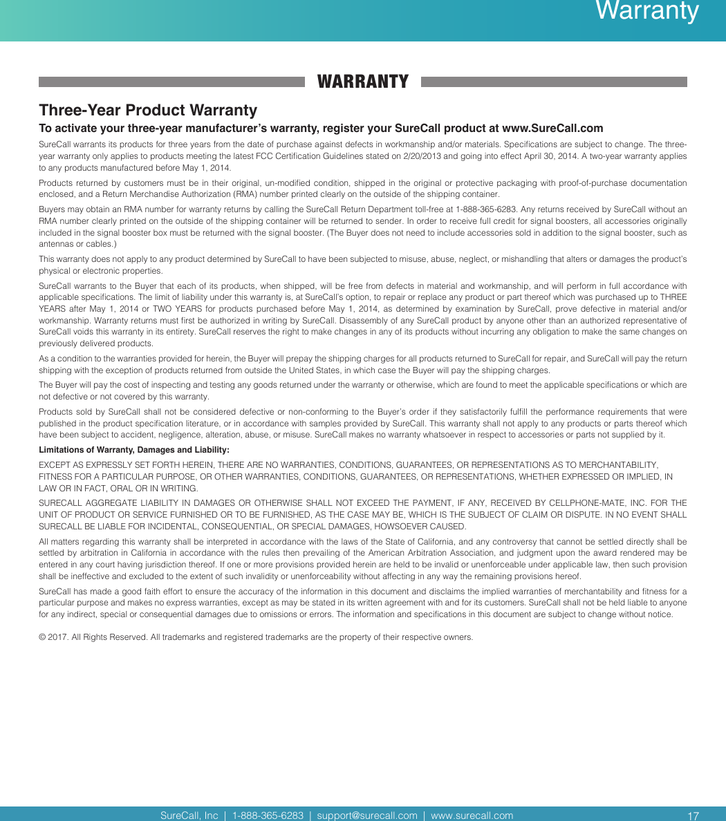 SureCall, Inc  |  1-888-365-6283  |  support@surecall.com  |  www.surecall.com WARRANTYThree-Year Product WarrantyTo activate your three-year manufacturer’s warranty, register your SureCall product at www.SureCall.comSureCall warrants its products for three years from the date of purchase against defects in workmanship and/or materials. Specications are subject to change. The three-year warranty only applies to products meeting the latest FCC Certication Guidelines stated on 2/20/2013 and going into effect April 30, 2014. A two-year warranty applies to any products manufactured before May 1, 2014.Products returned by customers must be in their original, un-modied condition, shipped in the original or protective packaging with proof-of-purchase documentation enclosed, and a Return Merchandise Authorization (RMA) number printed clearly on the outside of the shipping container.Buyers may obtain an RMA number for warranty returns by calling the SureCall Return Department toll-free at 1-888-365-6283. Any returns received by SureCall without an RMA number clearly printed on the outside of the shipping container will be returned to sender. In order to receive full credit for signal boosters, all accessories originally included in the signal booster box must be returned with the signal booster. (The Buyer does not need to include accessories sold in addition to the signal booster, such as antennas or cables.) This warranty does not apply to any product determined by SureCall to have been subjected to misuse, abuse, neglect, or mishandling that alters or damages the product’s physical or electronic properties.SureCall warrants  to the Buyer that each  of its products, when shipped, will be free from defects in material and workmanship, and will perform in  full accordance with applicable specications. The limit of liability under this warranty is, at SureCall’s option, to repair or replace any product or part thereof which was purchased up to THREE YEARS  after  May  1,  2014  or  TWO  YEARS  for  products  purchased  before  May  1,  2014,  as  determined  by  examination  by  SureCall,  prove  defective  in  material  and/or workmanship. Warranty returns must rst be authorized in writing by SureCall. Disassembly of any SureCall product by anyone other than an authorized representative of SureCall voids this warranty in its entirety. SureCall reserves the right to make changes in any of its products without incurring any obligation to make the same changes on previously delivered products. As a condition to the warranties provided for herein, the Buyer will prepay the shipping charges for all products returned to SureCall for repair, and SureCall will pay the return shipping with the exception of products returned from outside the United States, in which case the Buyer will pay the shipping charges. The Buyer will pay the cost of inspecting and testing any goods returned under the warranty or otherwise, which are found to meet the applicable specications or which are not defective or not covered by this warranty. Products sold  by  SureCall  shall  not  be considered  defective  or  non-conforming  to the  Buyer’s  order  if  they  satisfactorily fulll  the  performance  requirements  that  were published in the product specication literature, or in accordance with samples provided by SureCall. This warranty shall not apply to any products or parts thereof which have been subject to accident, negligence, alteration, abuse, or misuse. SureCall makes no warranty whatsoever in respect to accessories or parts not supplied by it.Limitations of Warranty, Damages and Liability:EXCEPT AS EXPRESSLY SET FORTH HEREIN, THERE ARE NO WARRANTIES, CONDITIONS, GUARANTEES, OR REPRESENTATIONS AS TO MERCHANTABILITY, FITNESS FOR A PARTICULAR PURPOSE, OR OTHER WARRANTIES, CONDITIONS, GUARANTEES, OR REPRESENTATIONS, WHETHER EXPRESSED OR IMPLIED, IN LAW OR IN FACT, ORAL OR IN WRITING.SURECALL AGGREGATE  LIABILITY  IN  DAMAGES  OR OTHERWISE  SHALL  NOT  EXCEED  THE PAYMENT,  IF  ANY,  RECEIVED  BY  CELLPHONE-MATE,  INC.  FOR  THE UNIT OF PRODUCT OR SERVICE FURNISHED OR TO BE FURNISHED, AS THE CASE MAY BE, WHICH IS THE SUBJECT OF CLAIM OR DISPUTE. IN NO EVENT SHALL SURECALL BE LIABLE FOR INCIDENTAL, CONSEQUENTIAL, OR SPECIAL DAMAGES, HOWSOEVER CAUSED. All matters regarding this warranty shall be interpreted in accordance with the laws of the State of California, and any controversy that cannot be settled directly shall be settled by  arbitration in California  in accordance with the rules then prevailing of the American Arbitration  Association, and judgment  upon the award rendered may be entered in any court having jurisdiction thereof. If one or more provisions provided herein are held to be invalid or unenforceable under applicable law, then such provision shall be ineffective and excluded to the extent of such invalidity or unenforceability without affecting in any way the remaining provisions hereof.SureCall has made a good faith effort to ensure the accuracy of the information in this document and disclaims the implied warranties of merchantability and tness for a particular purpose and makes no express warranties, except as may be stated in its written agreement with and for its customers. SureCall shall not be held liable to anyone for any indirect, special or consequential damages due to omissions or errors. The information and specications in this document are subject to change without notice. © 2017. All Rights Reserved. All trademarks and registered trademarks are the property of their respective owners.17Warranty