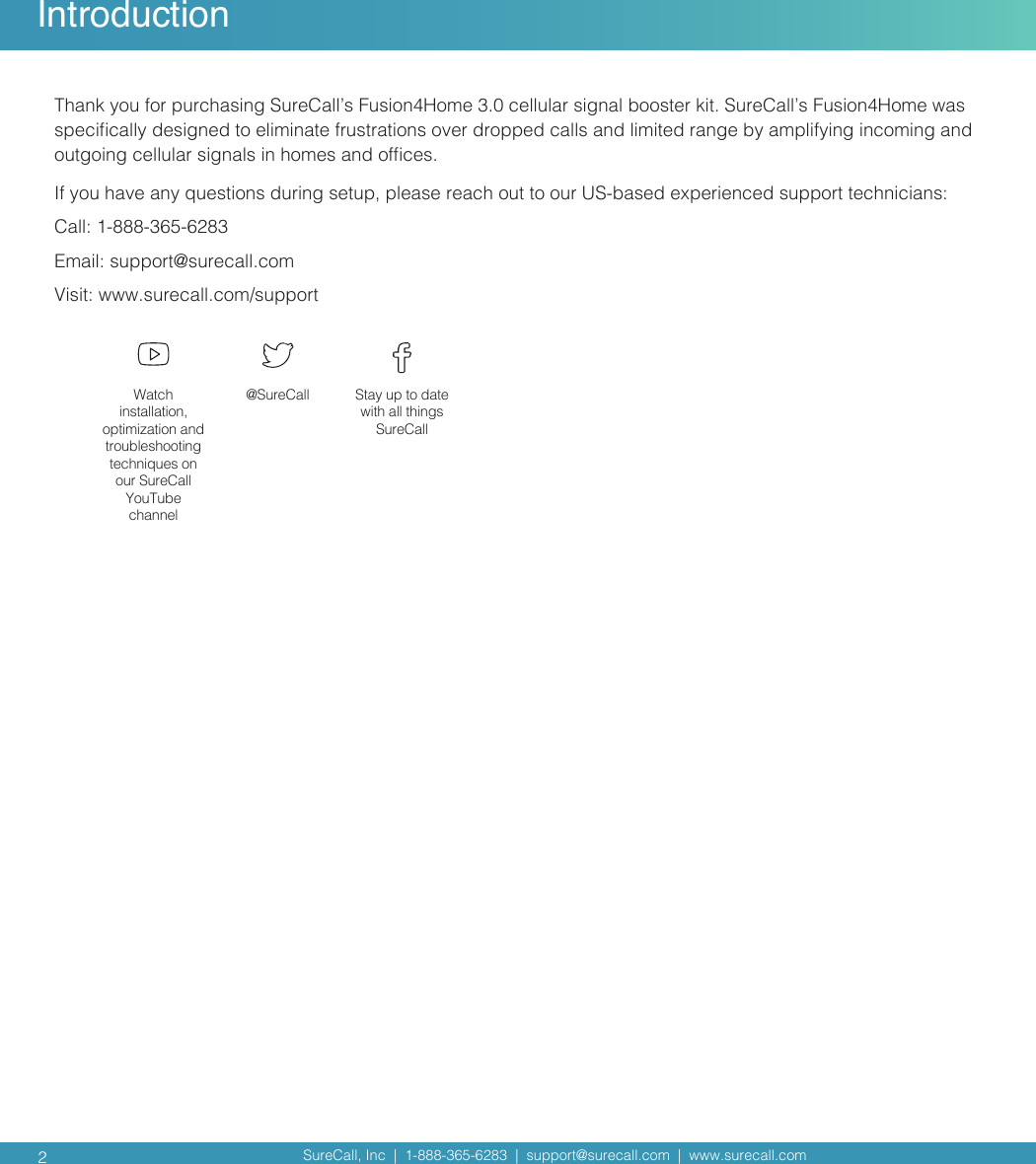 SureCall, Inc  |  1-888-365-6283  |  support@surecall.com  |  www.surecall.com SureCall, Inc  |  1-888-365-6283  |  support@surecall.com  |  www.surecall.com Introduction2Thank you for purchasing SureCall’s Fusion4Home 3.0 cellular signal booster kit. SureCall’s Fusion4Home was specically designed to eliminate frustrations over dropped calls and limited range by amplifying incoming and outgoing cellular signals in homes and ofces. If you have any questions during setup, please reach out to our US-based experienced support technicians:Call: 1-888-365-6283 Email: support@surecall.comVisit: www.surecall.com/supportWatch installation, optimization and troubleshooting techniques on our SureCall YouTube channel@SureCall Stay up to date with all things SureCall