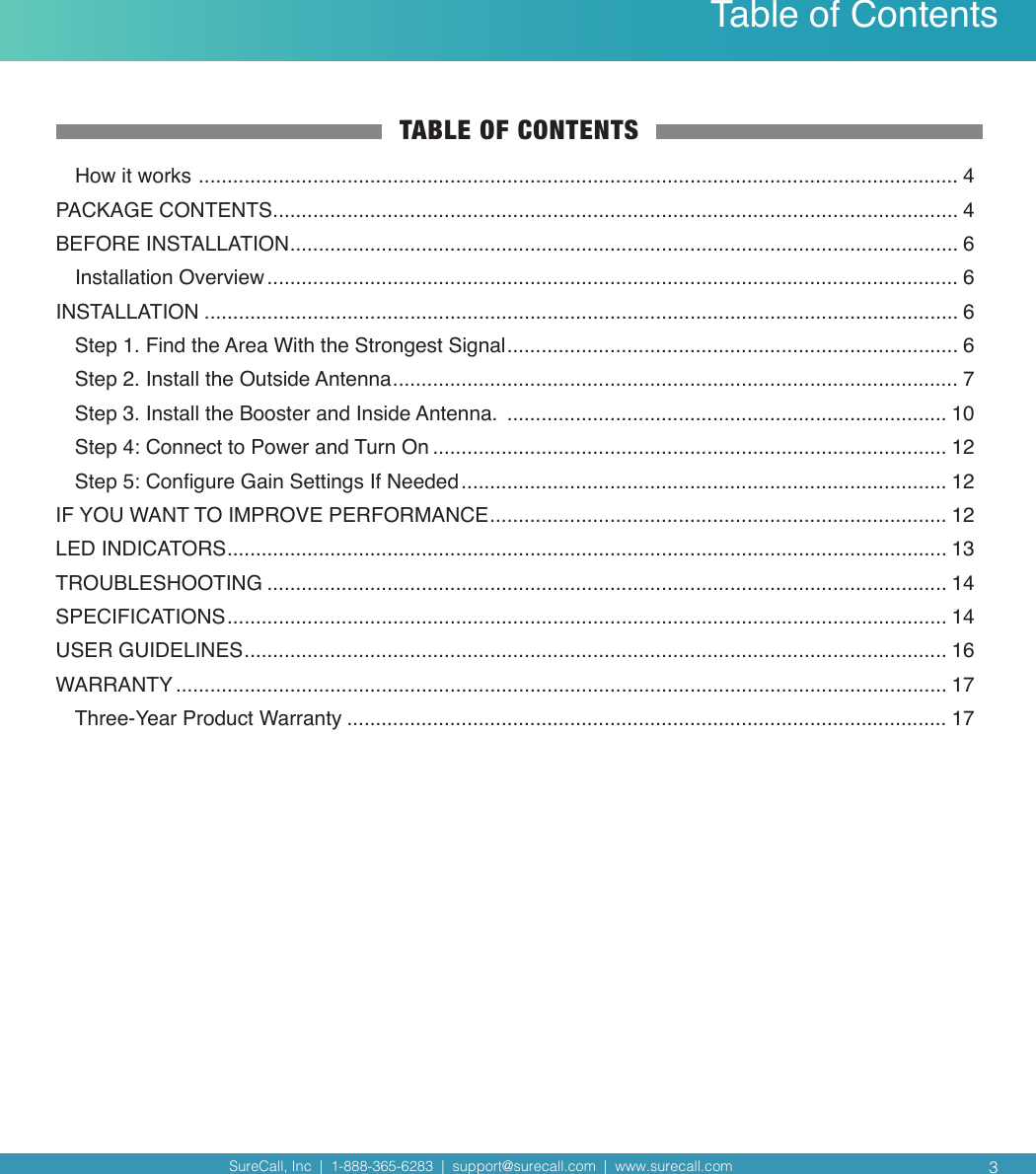 SureCall, Inc  |  1-888-365-6283  |  support@surecall.com  |  www.surecall.com SureCall, Inc  |  1-888-365-6283  |  support@surecall.com  |  www.surecall.com Table of ContentsTABLE OF CONTENTSHow it works  ..................................................................................................................................... 4PACKAGE CONTENTS ........................................................................................................................ 4BEFORE INSTALLATION ..................................................................................................................... 6Installation Overview ......................................................................................................................... 6INSTALLATION .................................................................................................................................... 6Step 1.  Find the Area With the Strongest Signal ............................................................................... 6Step 2. Install the Outside Antenna ................................................................................................... 7Step 3. Install the Booster and Inside Antenna.  ............................................................................. 10Step 4: Connect to Power and Turn On .......................................................................................... 12Step 5: Congure Gain Settings If Needed ..................................................................................... 12IF YOU WANT TO IMPROVE PERFORMANCE ................................................................................ 12LED INDICATORS .............................................................................................................................. 13TROUBLESHOOTING ....................................................................................................................... 14SPECIFICATIONS .............................................................................................................................. 14USER GUIDELINES ........................................................................................................................... 16WARRANTY ....................................................................................................................................... 17Three-Year Product Warranty ......................................................................................................... 173