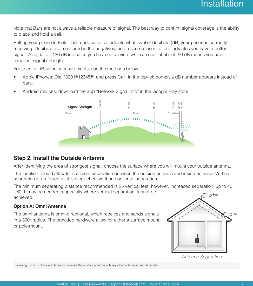 SureCall, Inc  |  1-888-365-6283  |  support@surecall.com  |  www.surecall.com  7Note that Bars are not always a reliable measure of signal. The best way to conrm signal coverage is the ability to place and hold a call. Putting your phone in Field Test mode will also indicate what level of decibels (dB) your phone is currently receiving. Decibels are measured in the negatives, and a score closer to zero indicates you have a better signal. A signal of -120 dB indicates you have no service, while a score of about -50 dB means you have excellent signal strengthFor specic dB signal measurements, use the methods below.•  Apple iPhones: Dial *3001#12345#* and press Call. In the top-left corner, a dB number appears instead of bars.•  Android devices: download the app “Network Signal Info” in the Google Play store.Signal StrengthExcellent-50 dB-60 dB-70 dB-80 dB-90 dB-100 dBGoodPoorStep 2. Install the Outside AntennaAfter identifying the area of strongest signal, choose the surface where you will mount your outside antenna. The location should allow for sufcient separation between the outside antenna and inside antenna. Vertical separation is preferred as it is more effective than horizontal separation.The minimum separating distance recommended is 25 vertical feet; however, increased separation, up to 40 - 60 ft, may be needed, especially where vertical separation cannot be achieved. Option A: Omni AntennaThe omni antenna is omni-directional, which receives and sends signals in a 360º radius. The provided hardware allow for either a surface mount or pole-mount. InstallationOKBestAntenna SeparationWarning: Do not collocate antennas or operate the outdoor antenna with any other antenna or signal booster.