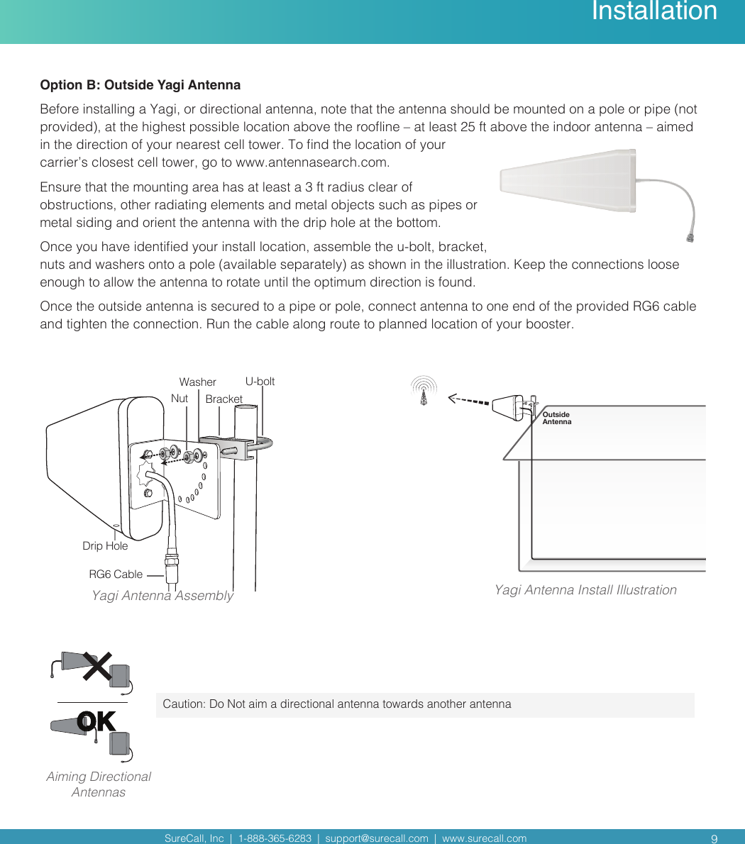 SureCall, Inc  |  1-888-365-6283  |  support@surecall.com  |  www.surecall.com  9InstallationYagi Antenna AssemblyNutWasher U-boltBracketDrip HoleRG6 CableOutside AntennaYagi Antenna Install IllustrationCaution: Do Not aim a directional antenna towards another antennaOKAiming Directional AntennasOption B: Outside Yagi Antenna Before installing a Yagi, or directional antenna, note that the antenna should be mounted on a pole or pipe (not provided), at the highest possible location above the rooine – at least 25 ft above the indoor antenna – aimed in the direction of your nearest cell tower. To nd the location of your carrier’s closest cell tower, go to www.antennasearch.com. Ensure that the mounting area has at least a 3 ft radius clear of obstructions, other radiating elements and metal objects such as pipes or metal siding and orient the antenna with the drip hole at the bottom. Once you have identied your install location, assemble the u-bolt, bracket, nuts and washers onto a pole (available separately) as shown in the illustration. Keep the connections loose enough to allow the antenna to rotate until the optimum direction is found. Once the outside antenna is secured to a pipe or pole, connect antenna to one end of the provided RG6 cable and tighten the connection. Run the cable along route to planned location of your booster.