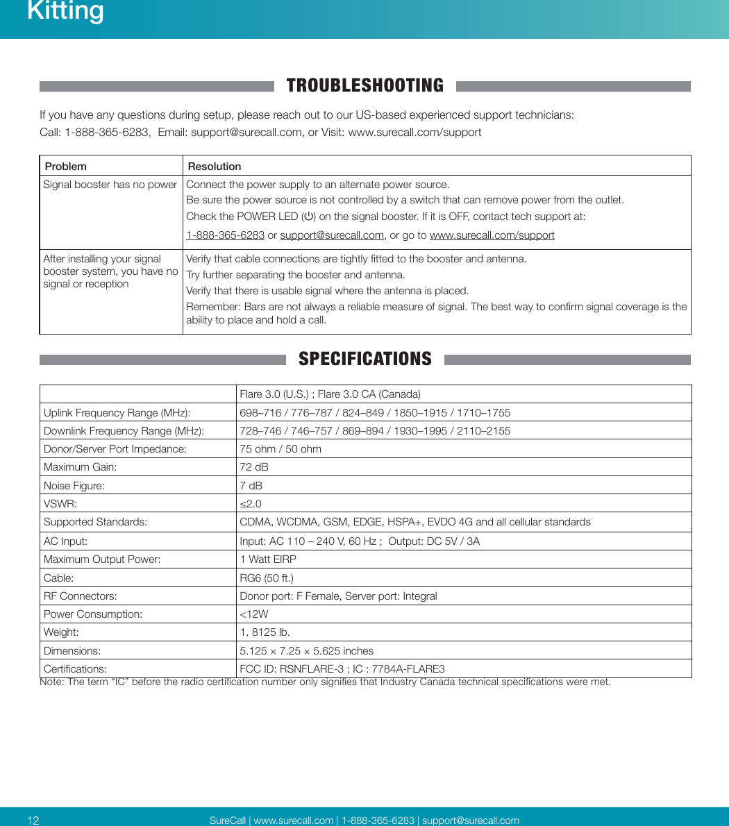 SureCall | www.surecall.com | 1-888-365-6283 | support@surecall.com12KittingTROUBLESHOOTINGIf you have any questions during setup, please reach out to our US-based experienced support technicians:Call: 1-888-365-6283,  Email: support@surecall.com, or Visit: www.surecall.com/supportProblem ResolutionSignal booster has no power Connect the power supply to an alternate power source.Be sure the power source is not controlled by a switch that can remove power from the outlet.Check the POWER LED () on the signal booster. If it is OFF, contact tech support at:  1-888-365-6283 or support@surecall.com, or go to www.surecall.com/supportAfter installing your signal booster system, you have no signal or receptionVerify that cable connections are tightly tted to the booster and antenna.Try further separating the booster and antenna. Verify that there is usable signal where the antenna is placed.Remember: Bars are not always a reliable measure of signal. The best way to conrm signal coverage is the ability to place and hold a call. SPECIFICATIONSFlare 3.0 (U.S.) ; Flare 3.0 CA (Canada)Uplink Frequency Range (MHz): 698–716 / 776–787 / 824–849 / 1850–1915 / 1710–1755   Downlink Frequency Range (MHz): 728–746 / 746–757 / 869–894 / 1930–1995 / 2110–2155 Donor/Server Port Impedance: 75 ohm / 50 ohmMaximum Gain: 72 dBNoise Figure: 7 dBVSWR: ≤2.0Supported Standards: CDMA, WCDMA, GSM, EDGE, HSPA+, EVDO 4G and all cellular standardsAC Input: Input: AC 110 – 240 V, 60 Hz ;  Output: DC 5V / 3AMaximum Output Power: 1 Watt EIRPCable: RG6 (50 ft.)RF Connectors: Donor port: F Female, Server port: IntegralPower Consumption: &lt;12WWeight: 1. 8125 lb. Dimensions: 5.125 × 7.25 × 5.625 inchesCertications: FCC ID: RSNFLARE-3 ; IC : 7784A-FLARE3Note: The term “IC” before the radio certication number only signies that Industry Canada technical specications were met.