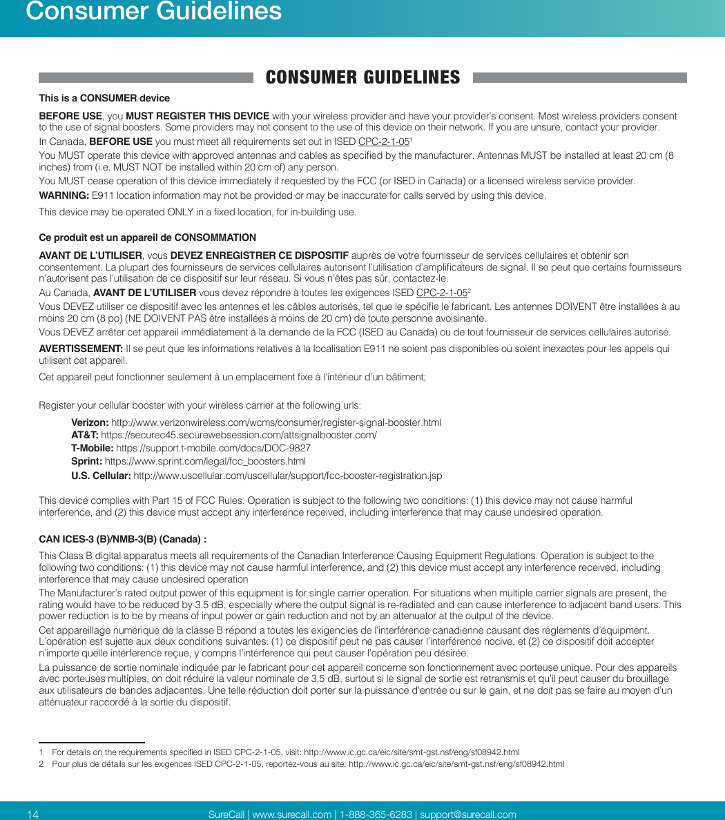 SureCall | www.surecall.com | 1-888-365-6283 | support@surecall.com14Consumer GuidelinesCONSUMER GUIDELINESThis is a CONSUMER deviceBEFORE USE, you MUST REGISTER THIS DEVICE with your wireless provider and have your provider’s consent. Most wireless providers consent to the use of signal boosters. Some providers may not consent to the use of this device on their network. If you are unsure, contact your provider.In Canada, BEFORE USE you must meet all requirements set out in ISED CPC-2-1-051You MUST operate this device with approved antennas and cables as specied by the manufacturer. Antennas MUST be installed at least 20 cm (8 inches) from (i.e. MUST NOT be installed within 20 cm of) any person.You MUST cease operation of this device immediately if requested by the FCC (or ISED in Canada) or a licensed wireless service provider.WARNING: E911 location information may not be provided or may be inaccurate for calls served by using this device.This device may be operated ONLY in a xed location, for in-building use.Ce produit est un appareil de CONSOMMATIONAVANT DE L’UTILISER, vous DEVEZ ENREGISTRER CE DISPOSITIF auprès de votre fournisseur de services cellulaires et obtenir son consentement. La plupart des fournisseurs de services cellulaires autorisent l’utilisation d’amplicateurs de signal. Il se peut que certains fournisseurs n’autorisent pas l’utilisation de ce dispositif sur leur réseau. Si vous n’êtes pas sûr, contactez-le. Au Canada, AVANT DE L’UTILISER vous devez répondre à toutes les exigences ISED CPC-2-1-052Vous DEVEZ utiliser ce dispositif avec les antennes et les câbles autorisés, tel que le spécie le fabricant. Les antennes DOIVENT être installées à au moins 20 cm (8 po) (NE DOIVENT PAS être installées à moins de 20 cm) de toute personne avoisinante. Vous DEVEZ arrêter cet appareil immédiatement à la demande de la FCC (ISED au Canada) ou de tout fournisseur de services cellulaires autorisé. AVERTISSEMENT: Il se peut que les informations relatives à la localisation E911 ne soient pas disponibles ou soient inexactes pour les appels qui utilisent cet appareil.Cet appareil peut fonctionner seulement à un emplacement xe à l’intérieur d’un bâtiment;Register your cellular booster with your wireless carrier at the following urls:Verizon: http://www.verizonwireless.com/wcms/consumer/register-signal-booster.htmlAT&amp;T: https://securec45.securewebsession.com/attsignalbooster.com/T-Mobile: https://support.t-mobile.com/docs/DOC-9827Sprint: https://www.sprint.com/legal/fcc_boosters.htmlU.S. Cellular: http://www.uscellular.com/uscellular/support/fcc-booster-registration.jspThis device complies with Part 15 of FCC Rules. Operation is subject to the following two conditions: (1) this device may not cause harmful interference, and (2) this device must accept any interference received, including interference that may cause undesired operation.CAN ICES-3 (B)/NMB-3(B) (Canada) :This Class B digital apparatus meets all requirements of the Canadian Interference Causing Equipment Regulations. Operation is subject to the following two conditions: (1) this device may not cause harmful interference, and (2) this device must accept any interference received, including interference that may cause undesired operationThe Manufacturer’s rated output power of this equipment is for single carrier operation. For situations when multiple carrier signals are present, the rating would have to be reduced by 3.5 dB, especially where the output signal is re-radiated and can cause interference to adjacent band users. This power reduction is to be by means of input power or gain reduction and not by an attenuator at the output of the device.Cet appareillage numérique de la classe B répond a toutes les exigencies de l’interférence canadienne causant des réglements d’équipment. L’opération est sujette aux deux conditions suivantes: (1) ce dispositif peut ne pas causer l’interférence nocive, et (2) ce dispositif doit accepter n’importe quelle intérference reçue, y compris l’intérference qui peut causer l’opération peu désirée.La puissance de sortie nominale indiquée par le fabricant pour cet appareil concerne son fonctionnement avec porteuse unique. Pour des appareils avec porteuses multiples, on doit réduire la valeur nominale de 3,5 dB, surtout si le signal de sortie est retransmis et qu’il peut causer du brouillage aux utilisateurs de bandes adjacentes. Une telle réduction doit porter sur la puissance d’entrée ou sur le gain, et ne doit pas se faire au moyen d’un atténuateur raccordé à la sortie du dispositif. 1   For details on the requirements specied in ISED CPC-2-1-05, visit: http://www.ic.gc.ca/eic/site/smt-gst.nsf/eng/sf08942.html2  Pour plus de détails sur les exigences ISED CPC-2-1-05, reportez-vous au site: http://www.ic.gc.ca/eic/site/smt-gst.nsf/eng/sf08942.html
