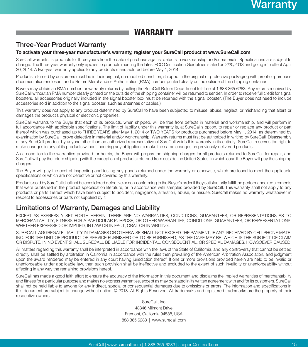 SureCall | www.surecall.com | 1-888-365-6283 | support@surecall.comWARRANTYThree-Year Product WarrantyTo activate your three-year manufacturer’s warranty, register your SureCall product at www.SureCall.comSureCall warrants its products for three years from the date of purchase against defects in workmanship and/or materials. Specications are subject to change. The three-year warranty only applies to products meeting the latest FCC Certication Guidelines stated on 2/20/2013 and going into effect April 30, 2014. A two-year warranty applies to any products manufactured before May 1, 2014.Products returned by customers must be in their original, un-modied condition, shipped in the original or protective packaging with proof-of-purchase documentation enclosed, and a Return Merchandise Authorization (RMA) number printed clearly on the outside of the shipping container.Buyers may obtain an RMA number for warranty returns by calling the SureCall Return Department toll-free at 1-888-365-6283. Any returns received by SureCall without an RMA number clearly printed on the outside of the shipping container will be returned to sender. In order to receive full credit for signal boosters, all accessories originally included in the signal booster box must be returned with the signal booster. (The Buyer does not need to include accessories sold in addition to the signal booster, such as antennas or cables.) This warranty does not apply to any product determined by SureCall to have been subjected to misuse, abuse, neglect, or mishandling that alters or damages the product’s physical or electronic properties.SureCall warrants to the Buyer that each of its products, when shipped, will be free from defects in material and workmanship, and will perform in full accordance with applicable specications. The limit of liability under this warranty is, at SureCall’s option, to repair or replace any product or part thereof which was purchased up to THREE YEARS after May 1, 2014 or TWO YEARS for products purchased before May 1, 2014, as determined by examination by SureCall, prove defective in material and/or workmanship. Warranty returns must rst be authorized in writing by SureCall. Disassembly of any SureCall product by anyone other than an authorized representative of SureCall voids this warranty in its entirety. SureCall reserves the right to make changes in any of its products without incurring any obligation to make the same changes on previously delivered products. As a condition to the warranties provided for herein, the Buyer will prepay the shipping charges for all products returned to SureCall for repair, and SureCall will pay the return shipping with the exception of products returned from outside the United States, in which case the Buyer will pay the shipping charges. The Buyer will pay the cost of inspecting and testing any goods returned under the warranty or otherwise, which are found to meet the applicable specications or which are not defective or not covered by this warranty. Products sold by SureCall shall not be considered defective or non-conforming to the Buyer’s order if they satisfactorily fulll the performance requirements that were published in the product specication literature, or in accordance with samples provided by SureCall. This warranty shall not apply to any products or parts thereof which have been subject to accident, negligence, alteration, abuse, or misuse. SureCall makes no warranty whatsoever in respect to accessories or parts not supplied by it.Limitations of Warranty, Damages and LiabilityEXCEPT  AS  EXPRESSLY  SET  FORTH  HEREIN,  THERE  ARE  NO  WARRANTIES,  CONDITIONS,  GUARANTEES,  OR  REPRESENTATIONS  AS  TO MERCHANTABILITY, FITNESS FOR A PARTICULAR PURPOSE, OR OTHER WARRANTIES, CONDITIONS, GUARANTEES, OR REPRESENTATIONS, WHETHER EXPRESSED OR IMPLIED, IN LAW OR IN FACT, ORAL OR IN WRITING.SURECALL AGGREGATE LIABILITY IN DAMAGES OR OTHERWISE SHALL NOT EXCEED THE PAYMENT, IF ANY, RECEIVED BY CELLPHONE-MATE, INC. FOR THE UNIT OF PRODUCT OR SERVICE FURNISHED OR TO BE FURNISHED, AS THE CASE MAY BE, WHICH IS THE SUBJECT OF CLAIM OR DISPUTE. IN NO EVENT SHALL SURECALL BE LIABLE FOR INCIDENTAL, CONSEQUENTIAL, OR SPECIAL DAMAGES, HOWSOEVER CAUSED. All matters regarding this warranty shall be interpreted in accordance with the laws of the State of California, and any controversy that cannot be settled directly shall be settled by arbitration in California in accordance with the rules then prevailing of the American Arbitration Association, and judgment upon the award rendered may be entered in any court having jurisdiction thereof. If one or more provisions provided herein are held to be invalid or unenforceable under applicable law, then such provision shall be ineffective and excluded to the extent of such invalidity or unenforceability without affecting in any way the remaining provisions hereof.SureCall has made a good faith effort to ensure the accuracy of the information in this document and disclaims the implied warranties of merchantability and tness for a particular purpose and makes no express warranties, except as may be stated in its written agreement with and for its customers. SureCall shall not be held liable to anyone for any indirect, special or consequential damages due to omissions or errors. The information and specications in this document are subject to change without notice. © 2018. All Rights Reserved. All trademarks and registered trademarks are the property of their respective owners.SureCall, Inc48346 Milmont DriveFremont, California 94538, USA888.365.6283  |  www.surecall.com15Warranty