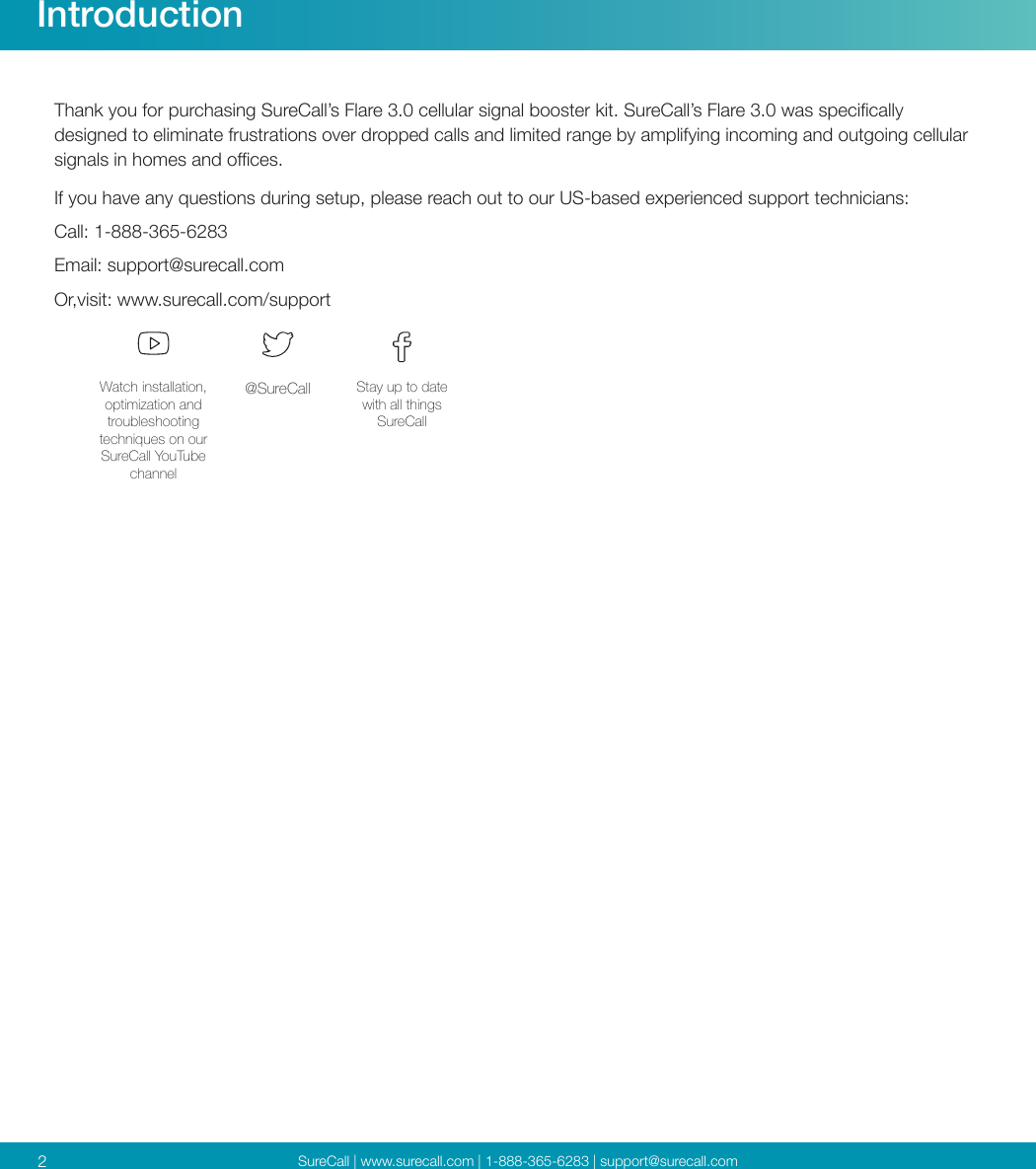 SureCall | www.surecall.com | 1-888-365-6283 | support@surecall.comIntroduction2Thank you for purchasing SureCall’s Flare 3.0 cellular signal booster kit. SureCall’s Flare 3.0 was specically designed to eliminate frustrations over dropped calls and limited range by amplifying incoming and outgoing cellular signals in homes and oces. If you have any questions during setup, please reach out to our US-based experienced support technicians:Call: 1-888-365-6283 Email: support@surecall.comOr,visit: www.surecall.com/supportWatch installation, optimization and troubleshooting techniques on our SureCall YouTube channel@SureCall Stay up to date with all things SureCall
