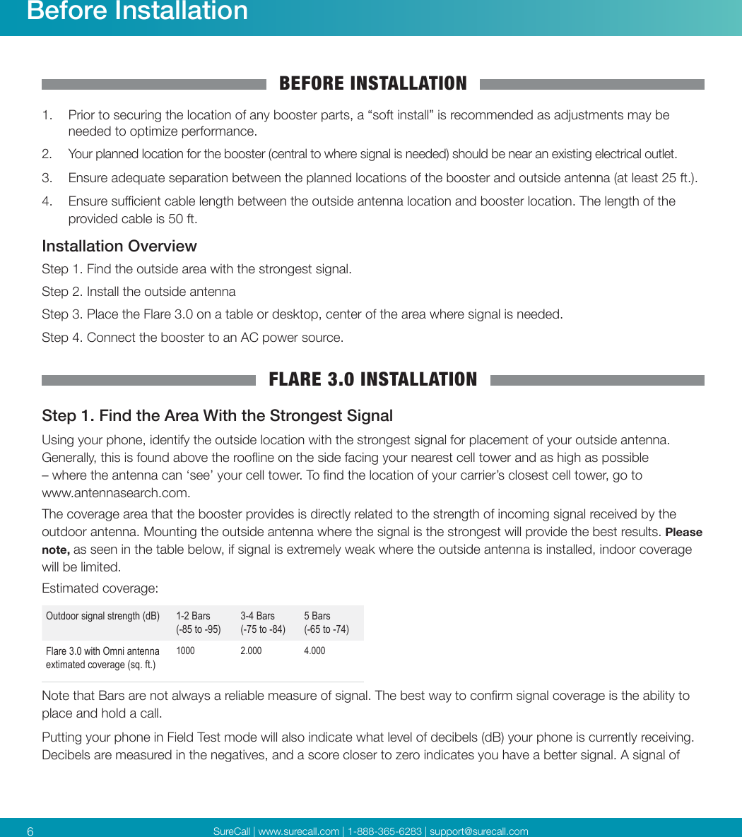 SureCall | www.surecall.com | 1-888-365-6283 | support@surecall.com6BEFORE INSTALLATION1.  Prior to securing the location of any booster parts, a “soft install” is recommended as adjustments may be needed to optimize performance.2.  Your planned location for the booster (central to where signal is needed) should be near an existing electrical outlet.3.  Ensure adequate separation between the planned locations of the booster and outside antenna (at least 25 ft.). 4.  Ensure sucient cable length between the outside antenna location and booster location. The length of the  provided cable is 50 ft. Installation OverviewStep 1. Find the outside area with the strongest signal.Step 2. Install the outside antenna Step 3. Place the Flare 3.0 on a table or desktop, center of the area where signal is needed. Step 4.  Connect the booster to an AC power source.FLARE 3.0 INSTALLATIONStep 1.  Find the Area With the Strongest SignalUsing your phone, identify the outside location with the strongest signal for placement of your outside antenna. Generally, this is found above the rooine on the side facing your nearest cell tower and as high as possible – where the antenna can ‘see’ your cell tower. To nd the location of your carrier’s closest cell tower, go to www.antennasearch.com. The coverage area that the booster provides is directly related to the strength of incoming signal received by the outdoor antenna. Mounting the outside antenna where the signal is the strongest will provide the best results. Please note, as seen in the table below, if signal is extremely weak where the outside antenna is installed, indoor coverage will be limited.Estimated coverage:Outdoor signal strength (dB) 1-2 Bars (-85 to -95)3-4 Bars (-75 to -84)5 Bars (-65 to -74)Flare 3.0 with Omni antenna extimated coverage (sq. ft.)1000 2.000 4.000Note that Bars are not always a reliable measure of signal. The best way to conrm signal coverage is the ability to place and hold a call. Putting your phone in Field Test mode will also indicate what level of decibels (dB) your phone is currently receiving. Decibels are measured in the negatives, and a score closer to zero indicates you have a better signal. A signal of Before Installation