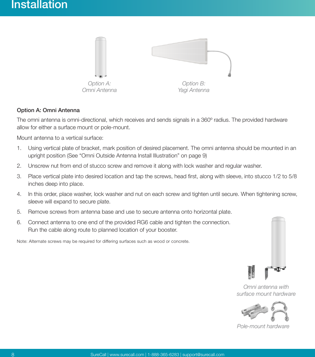 SureCall | www.surecall.com | 1-888-365-6283 | support@surecall.com8Option B:Yagi AntennaOption A:Omni Antenna Option A: Omni Antenna The omni antenna is omni-directional, which receives and sends signals in a 360º radius. The provided hardware allow for either a surface mount or pole-mount. Mount antenna to a vertical surface: 1.  Using vertical plate of bracket, mark position of desired placement. The omni antenna should be mounted in an upright position (See “Omni Outside Antenna Install Illustration” on page 9) 2.  Unscrew nut from end of stucco screw and remove it along with lock washer and regular washer.3.  Place vertical plate into desired location and tap the screws, head rst, along with sleeve, into stucco 1/2 to 5/8 inches deep into place.4.  In this order, place washer, lock washer and nut on each screw and tighten until secure. When tightening screw, sleeve will expand to secure plate.5.  Remove screws from antenna base and use to secure antenna onto horizontal plate.6.  Connect antenna to one end of the provided RG6 cable and tighten the connection. Run the cable along route to planned location of your booster.Note: Alternate screws may be required for diering surfaces such as wood or concrete.InstallationPole-mount hardwareOmni antenna with surface mount hardware