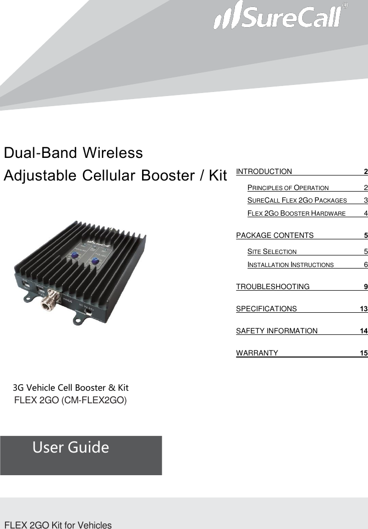 Dual-Band Wireless Adjustable Cellular Booster / Kit                                3G Vehicle Cell Booster &amp; Kit       FLEX 2GO (CM-FLEX2GO)          User Guide              FLEX 2GO Kit for Vehicles INTRODUCTION  2 PRINCIPLES OF OPERATION  2 SURECALL FLEX 2GO PACKAGES  3 FLEX 2GO BOOSTER HARDWARE  4 PACKAGE CONTENTS  5 SITE SELECTION  5 INSTALLATION INSTRUCTIONS  6 TROUBLESHOOTING  9 SPECIFICATIONS 13 SAFETY INFORMATION 14 WARRANTY 15   