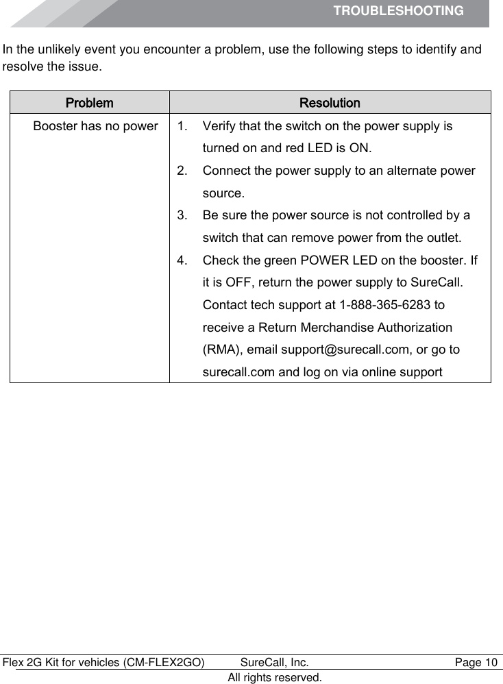 TROUBLESHOOTING        Flex 2G Kit for vehicles (CM-FLEX2GO)   SureCall, Inc.   Page 10           All rights reserved. In the unlikely event you encounter a problem, use the following steps to identify and resolve the issue. Problem Resolution Booster has no power 1. Verify that the switch on the power supply is turned on and red LED is ON. 2. Connect the power supply to an alternate power source. 3. Be sure the power source is not controlled by a switch that can remove power from the outlet. 4. Check the green POWER LED on the booster. If it is OFF, return the power supply to SureCall. Contact tech support at 1-888-365-6283 to receive a Return Merchandise Authorization (RMA), email support@surecall.com, or go to surecall.com and log on via online support 