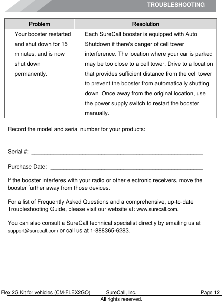 TROUBLESHOOTING        Flex 2G Kit for vehicles (CM-FLEX2GO)   SureCall, Inc.   Page 12           All rights reserved. Problem Resolution Your booster restarted and shut down for 15 minutes, and is now  shut down permanently. Each SureCall booster is equipped with Auto Shutdown if there&apos;s danger of cell tower interference. The location where your car is parked may be too close to a cell tower. Drive to a location that provides sufficient distance from the cell tower to prevent the booster from automatically shutting down. Once away from the original location, use the power supply switch to restart the booster manually.  Record the model and serial number for your products:   Serial #:  ______________________________________________________   Purchase Date:  ________________________________________________  If the booster interferes with your radio or other electronic receivers, move the booster further away from those devices.  For a list of Frequently Asked Questions and a comprehensive, up-to-date Troubleshooting Guide, please visit our website at: www.surecall.com. You can also consult a SureCall technical specialist directly by emailing us at support@surecall.com or call us at 1-888365-6283.