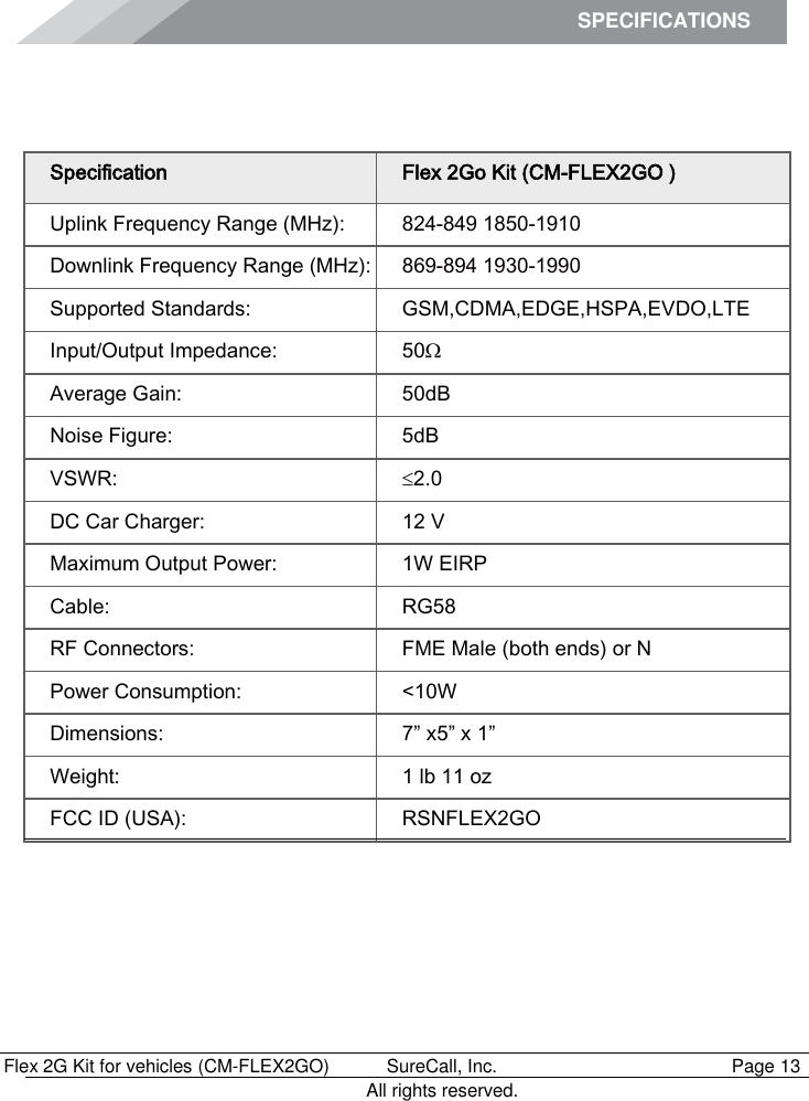 SPECIFICATIONS          Flex 2G Kit for vehicles (CM-FLEX2GO)   SureCall, Inc.   Page 13           All rights reserved.  Specifications Specification Flex 2Go Kit (CM-FLEX2GO ) Uplink Frequency Range (MHz): 824-849 1850-1910 Downlink Frequency Range (MHz): 869-894 1930-1990 Supported Standards: GSM,CDMA,EDGE,HSPA,EVDO,LTE Input/Output Impedance: 50 Average Gain: 50dB Noise Figure: 5dB VSWR: 2.0 DC Car Charger: 12 V Maximum Output Power: 1W EIRP Cable: RG58 RF Connectors: FME Male (both ends) or N Power Consumption: &lt;10W Dimensions: 7” x5” x 1” Weight: 1 lb 11 oz FCC ID (USA): RSNFLEX2GO 