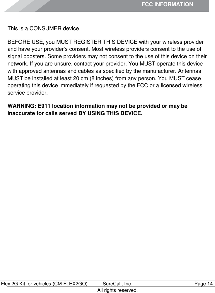 FCC INFORMATION          Flex 2G Kit for vehicles (CM-FLEX2GO)   SureCall, Inc.   Page 14           All rights reserved. Safety Information This is a CONSUMER device. BEFORE USE, you MUST REGISTER THIS DEVICE with your wireless provider and have your provider’s consent. Most wireless providers consent to the use of signal boosters. Some providers may not consent to the use of this device on their network. If you are unsure, contact your provider. You MUST operate this device with approved antennas and cables as specified by the manufacturer. Antennas MUST be installed at least 20 cm (8 inches) from any person. You MUST cease operating this device immediately if requested by the FCC or a licensed wireless service provider. WARNING: E911 location information may not be provided or may be inaccurate for calls served BY USING THIS DEVICE.  