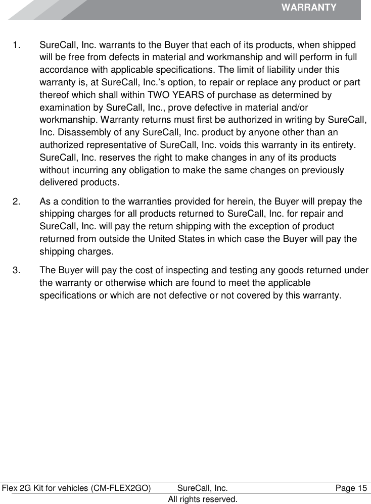 WARRANTY             Flex 2G Kit for vehicles (CM-FLEX2GO)   SureCall, Inc.   Page 15           All rights reserved. Warranty 1.  SureCall, Inc. warrants to the Buyer that each of its products, when shipped will be free from defects in material and workmanship and will perform in full accordance with applicable specifications. The limit of liability under this warranty is, at SureCall, Inc.’s option, to repair or replace any product or part thereof which shall within TWO YEARS of purchase as determined by examination by SureCall, Inc., prove defective in material and/or workmanship. Warranty returns must first be authorized in writing by SureCall, Inc. Disassembly of any SureCall, Inc. product by anyone other than an authorized representative of SureCall, Inc. voids this warranty in its entirety. SureCall, Inc. reserves the right to make changes in any of its products without incurring any obligation to make the same changes on previously delivered products. 2.  As a condition to the warranties provided for herein, the Buyer will prepay the shipping charges for all products returned to SureCall, Inc. for repair and SureCall, Inc. will pay the return shipping with the exception of product returned from outside the United States in which case the Buyer will pay the shipping charges. 3.  The Buyer will pay the cost of inspecting and testing any goods returned under the warranty or otherwise which are found to meet the applicable specifications or which are not defective or not covered by this warranty.  