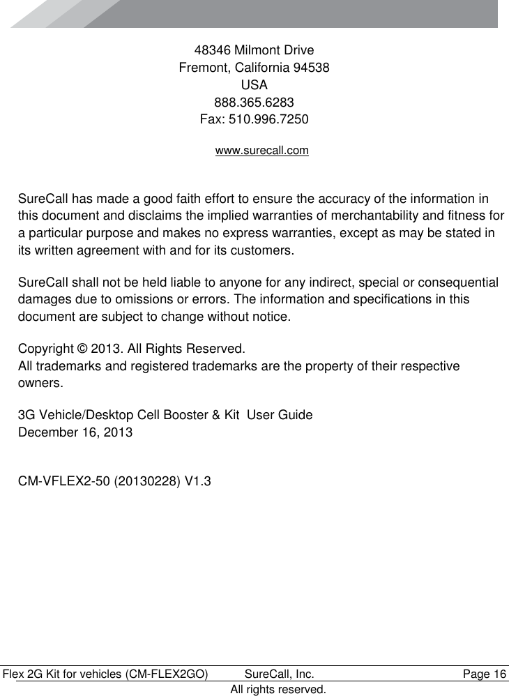      Flex 2G Kit for vehicles (CM-FLEX2GO)   SureCall, Inc.   Page 16           All rights reserved. 48346 Milmont Drive Fremont, California 94538 USA 888.365.6283 Fax: 510.996.7250 www.surecall.com  SureCall has made a good faith effort to ensure the accuracy of the information in this document and disclaims the implied warranties of merchantability and fitness for a particular purpose and makes no express warranties, except as may be stated in its written agreement with and for its customers. SureCall shall not be held liable to anyone for any indirect, special or consequential damages due to omissions or errors. The information and specifications in this document are subject to change without notice. Copyright © 2013. All Rights Reserved. All trademarks and registered trademarks are the property of their respective owners. 3G Vehicle/Desktop Cell Booster &amp; Kit  User Guide December 16, 2013  CM-VFLEX2-50 (20130228) V1.3 