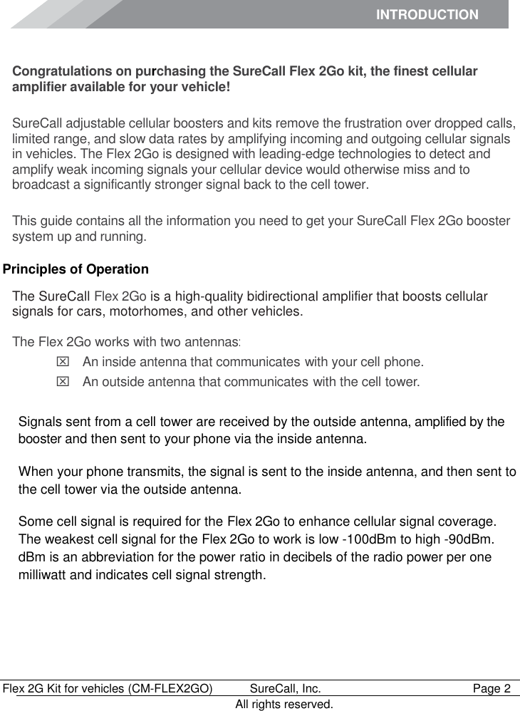INTRODUCTION      Flex 2G Kit for vehicles (CM-FLEX2GO)   SureCall, Inc.   Page 2           All rights reserved. Introduction Congratulations on purchasing the SureCall Flex 2Go kit, the finest cellular amplifier available for your vehicle!  SureCall adjustable cellular boosters and kits remove the frustration over dropped calls, limited range, and slow data rates by amplifying incoming and outgoing cellular signals in vehicles. The Flex 2Go is designed with leading-edge technologies to detect and amplify weak incoming signals your cellular device would otherwise miss and to broadcast a significantly stronger signal back to the cell tower.  This guide contains all the information you need to get your SureCall Flex 2Go booster system up and running. Principles of Operation The SureCall Flex 2Go is a high-quality bidirectional amplifier that boosts cellular signals for cars, motorhomes, and other vehicles.  The Flex 2Go works with two antennas:  An inside antenna that communicates with your cell phone.   An outside antenna that communicates with the cell tower.  Signals sent from a cell tower are received by the outside antenna, amplified by the booster and then sent to your phone via the inside antenna. When your phone transmits, the signal is sent to the inside antenna, and then sent to the cell tower via the outside antenna. Some cell signal is required for the Flex 2Go to enhance cellular signal coverage. The weakest cell signal for the Flex 2Go to work is low -100dBm to high -90dBm. dBm is an abbreviation for the power ratio in decibels of the radio power per one milliwatt and indicates cell signal strength. 
