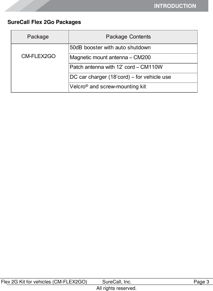 INTRODUCTION      Flex 2G Kit for vehicles (CM-FLEX2GO)   SureCall, Inc.   Page 3           All rights reserved. SureCall Flex 2Go Packages Package Package Contents  CM-FLEX2GO 50dB booster with auto shutdown Magnetic mount antenna – CM200 Patch antenna with 12’ cord – CM110W DC car charger (18’cord) – for vehicle use  Velcro® and screw-mounting kit 