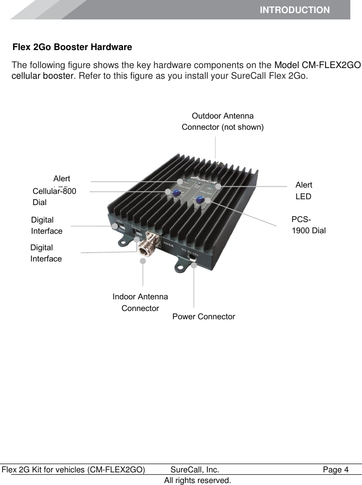 INTRODUCTION      Flex 2G Kit for vehicles (CM-FLEX2GO)   SureCall, Inc.   Page 4           All rights reserved. Flex 2Go Booster Hardware The following figure shows the key hardware components on the Model CM-FLEX2GO cellular booster. Refer to this figure as you install your SureCall Flex 2Go.            Outdoor Antenna Connector (not shown) Indoor Antenna Connector Power Connector Digital Interface  PCS-1900 Dial Alert LED Alert LED Cellular-800 Dial Digital Interface 