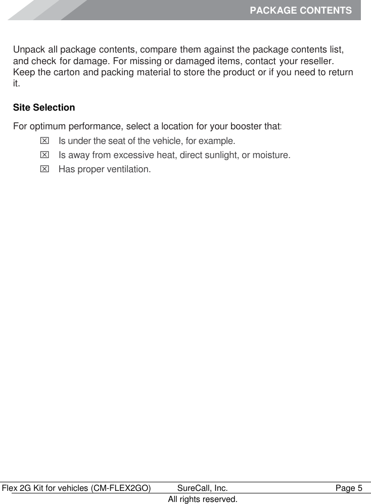 PACKAGE CONTENTS        Flex 2G Kit for vehicles (CM-FLEX2GO)   SureCall, Inc.   Page 5           All rights reserved. Package Contents Unpack all package contents, compare them against the package contents list, and check for damage. For missing or damaged items, contact your reseller. Keep the carton and packing material to store the product or if you need to return it. Site Selection For optimum performance, select a location for your booster that:   Is under the seat of the vehicle, for example.   Is away from excessive heat, direct sunlight, or moisture.   Has proper ventilation.    