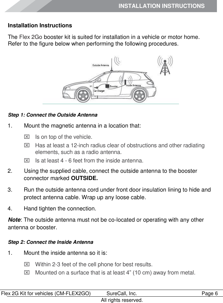 INSTALLATION INSTRUCTIONS        Flex 2G Kit for vehicles (CM-FLEX2GO)   SureCall, Inc.   Page 6           All rights reserved. Installation Instructions The Flex 2Go booster kit is suited for installation in a vehicle or motor home. Refer to the figure below when performing the following procedures.  Step 1: Connect the Outside Antenna 1.   Mount the magnetic antenna in a location that:   Is on top of the vehicle.   Has at least a 12-inch radius clear of obstructions and other radiating elements, such as a radio antenna.    Is at least 4 - 6 feet from the inside antenna. 2.   Using the supplied cable, connect the outside antenna to the booster connector marked OUTSIDE. 3.  Run the outside antenna cord under front door insulation lining to hide and protect antenna cable. Wrap up any loose cable. 4.  Hand tighten the connection. Note: The outside antenna must not be co-located or operating with any other antenna or booster. Step 2: Connect the Inside Antenna 1.  Mount the inside antenna so it is:   Within 2-3 feet of the cell phone for best results.   Mounted on a surface that is at least 4” (10 cm) away from metal. 