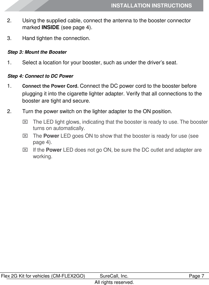 INSTALLATION INSTRUCTIONS        Flex 2G Kit for vehicles (CM-FLEX2GO)   SureCall, Inc.   Page 7           All rights reserved. 2.  Using the supplied cable, connect the antenna to the booster connector marked INSIDE (see page 4). 3.  Hand tighten the connection. Step 3: Mount the Booster 1.  Select a location for your booster, such as under the driver’s seat.  Step 4: Connect to DC Power 1. Connect the Power Cord. Connect the DC power cord to the booster before plugging it into the cigarette lighter adapter. Verify that all connections to the booster are tight and secure.  2.  Turn the power switch on the lighter adapter to the ON position.   The LED light glows, indicating that the booster is ready to use. The booster turns on automatically.   The Power LED goes ON to show that the booster is ready for use (see page 4).   If the Power LED does not go ON, be sure the DC outlet and adapter are working.  