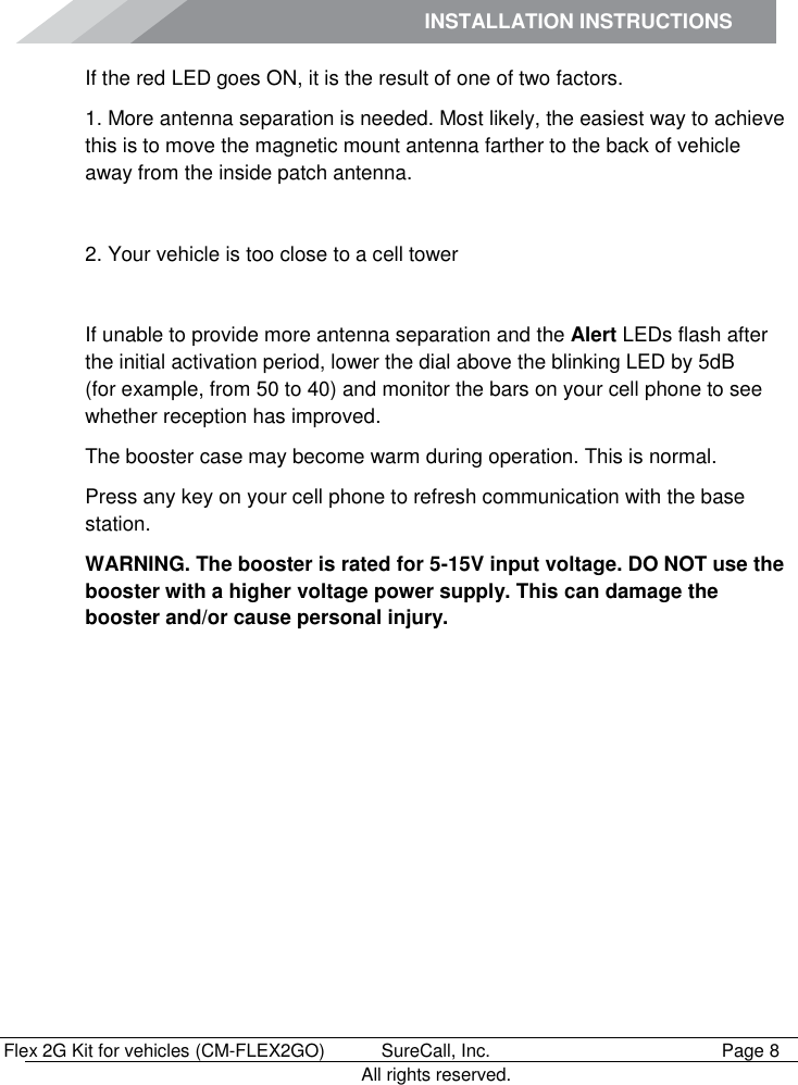 INSTALLATION INSTRUCTIONS        Flex 2G Kit for vehicles (CM-FLEX2GO)   SureCall, Inc.   Page 8           All rights reserved. If the red LED goes ON, it is the result of one of two factors. 1. More antenna separation is needed. Most likely, the easiest way to achieve this is to move the magnetic mount antenna farther to the back of vehicle away from the inside patch antenna.   2. Your vehicle is too close to a cell tower   If unable to provide more antenna separation and the Alert LEDs flash after the initial activation period, lower the dial above the blinking LED by 5dB     (for example, from 50 to 40) and monitor the bars on your cell phone to see whether reception has improved. The booster case may become warm during operation. This is normal.  Press any key on your cell phone to refresh communication with the base station. WARNING. The booster is rated for 5-15V input voltage. DO NOT use the booster with a higher voltage power supply. This can damage the booster and/or cause personal injury. 